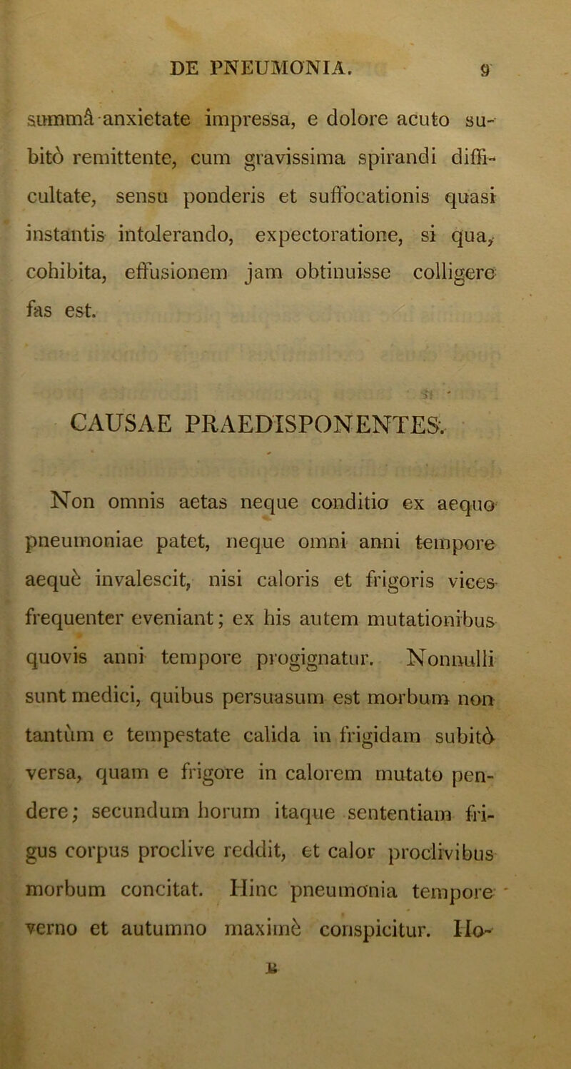 sifflimA anxietate impressa, e dolore acuto su- bito remittente, cum gravissima spirandi diffi- cultate, sensu ponderis et suffocationis quasi instantis intolerando, expectoratione, si qua, cohibita, effusionem jam obtinuisse colligere fas est. 5! ' CAUSAE PRAEDISPONENTE5. Non omnis aetas neque conditio ex aequo pneumoniae patet, neque omni anni tempore aequh invalescit, nisi caloris et frigoris vices- frequenter eveniant; ex his autem mutationibus quovis anni tempore progignatur. Nonnulli sunt medici, quibus persuasum est morbum non tantum e tempestate calida in frigidam subiti versa, quam e frigore in calorem mutato pen- dere; secundum horum itaque sententiam fri- gus corpus proclive reddit, et calor proclivibus morbum concitat. Ilinc pneumonia tempore * verno et autumno maximh conspicitur. IIo- a