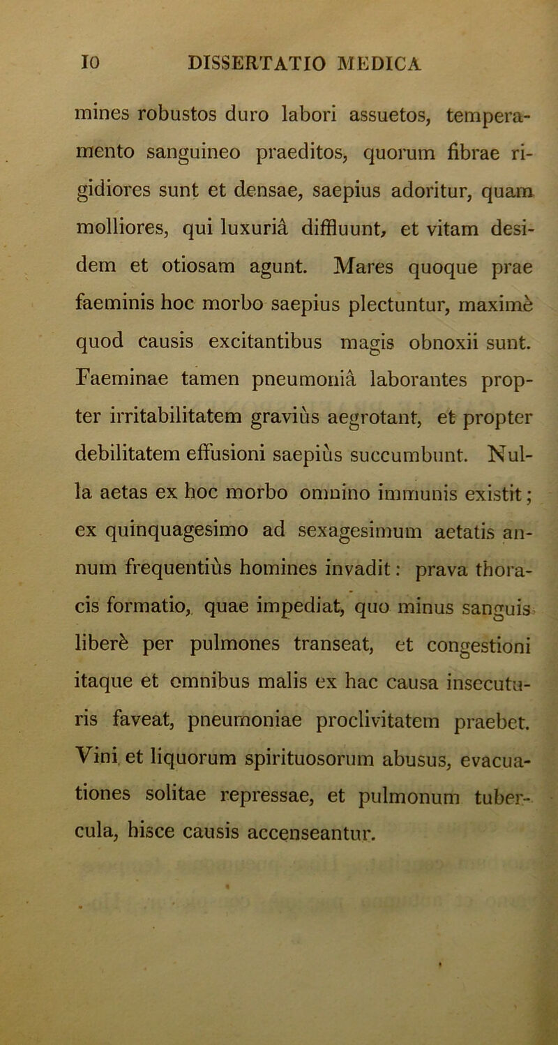 mines robustos duro labori assuetos, tempera- mento sanguineo praeditos, quorum fibrae ri- gidiores sunt et densae, saepius adoritur, quam molliores, qui luxuria diffluunt, et vitam desi- dem et otiosam agunt. Mares quoque prae faeminis hoc morbo saepius plectuntur, maxime quod Causis excitantibus magis obnoxii sunt. Faeminae tamen pneumonia laborantes prop- ter irritabilitatem gravius aegrotant, et propter debilitatem effusioni saepius succumbunt. Nul- la aetas ex hoc morbo omnino immunis existit; ex quinquagesimo ad sexagesimum aetatis an- num frequentius homines invadit: prava thora- cis formatio, quae impediat, quo minus sanguis liberi per pulmones transeat, et congestioni itaque et omnibus malis ex hac causa insecutu- ris faveat, pneumoniae proclivitatem praebet. Vini et liquorum spirituosorum abusus, evacua- tiones solitae repressae, et pulmonum tuber- cula, hisce causis accenseantur.