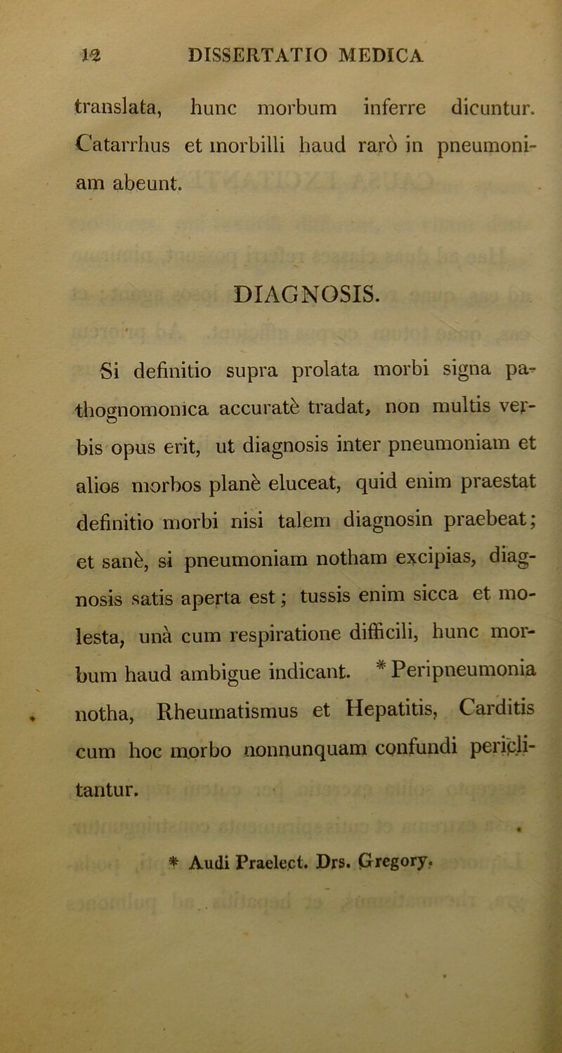 translata, hunc morbum inferre dicuntur. Catarrhus et morbilli haud rarb in pneumoni- am abeunt. DIAGNOSIS. Si definitio supra prolata morbi signa pa- thognomonica accuratb tradat, non multis vej> bis opus erit, ut diagnosis inter pneumoniam et alios morbos planb eluceat, quid enim praestat definitio morbi nisi talem diagnosin praebeat; et sanb, si pneumoniam notham excipias, diag- nosis satis aperta est; tussis enim sicca et mo- lesta, una cum respiratione difficili, hunc mor- bum haud ambigue indicant. * Peri pneumonia notha, Rheumatismus et Hepatitis, Carditis cum hoc morbo nonnunquam confundi pericli- tantur. * Audi Praelect. Drs. (Grregory.