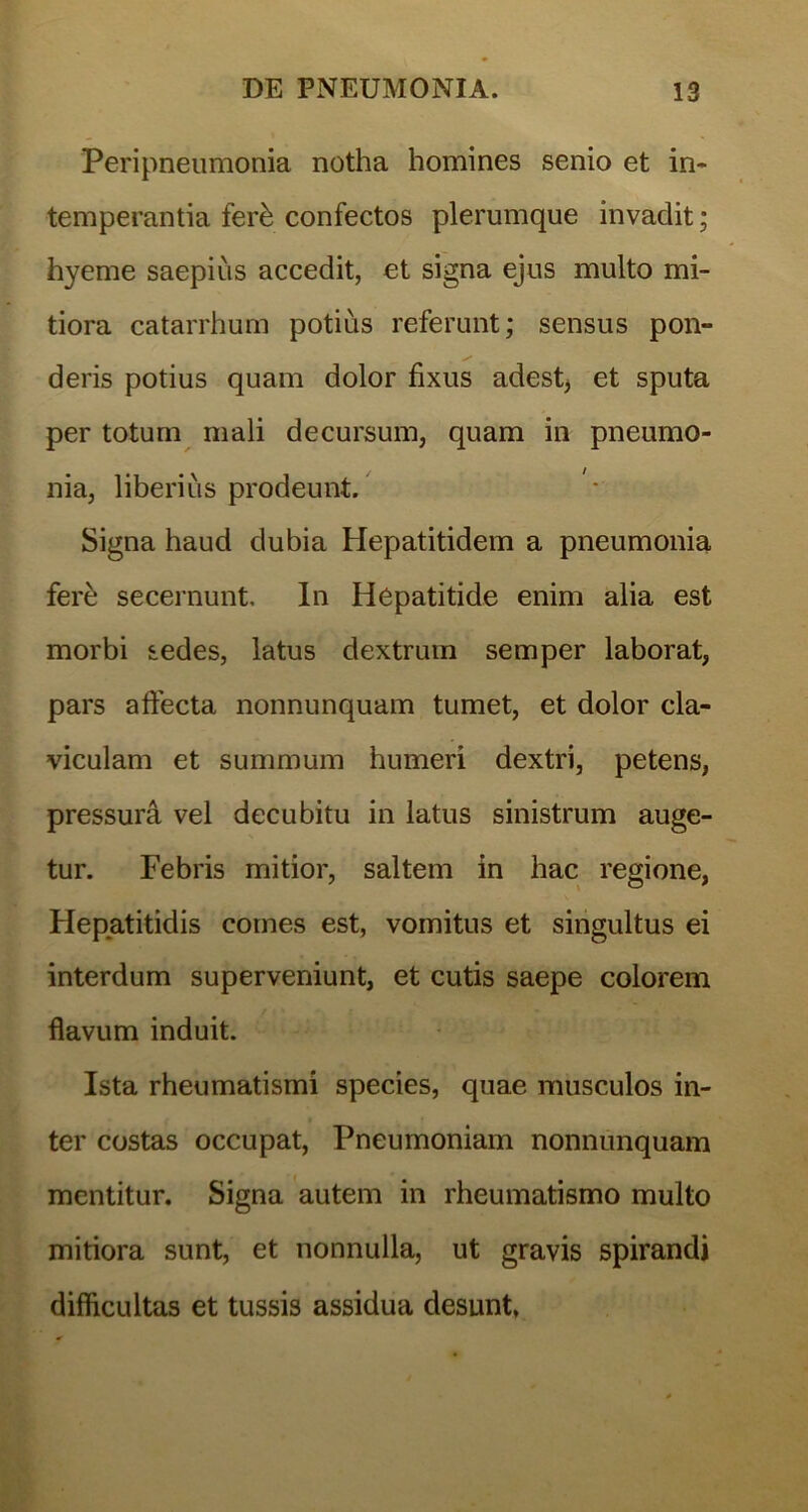 Peripneumonia notha homines senio et in- temperantia ferb confectos plerumque invaclit; hyeme saepius accedit, et signa ejus multo mi- tiora catarrhum potius referunt; sensus pon- deris potius quam dolor fixus adest, et sputa per totum mali decursum, quam in pneumo- nia, liberius prodeunt. Signa haud dubia Hepatitidem a pneumonia ferb secernunt. In Hepatitide enim alia est morbi sedes, latus dextrum semper laborat, pars affecta nonnunquam tumet, et dolor cla- viculam et summum humeri dextri, petens, pressura vel decubitu in latus sinistrum auge- tur. Febris mitior, saltem in hac regione, Hepatitidis comes est, vomitus et singultus ei interdum superveniunt, et cutis saepe colorem flavum induit. Ista rheumatismi species, quae musculos in- ter costas occupat, Pneumoniam nonnunquam mentitur. Signa autem in rheumatismo multo mitiora sunt, et nonnulla, ut gravis spirandi difficultas et tussis assidua desunt,