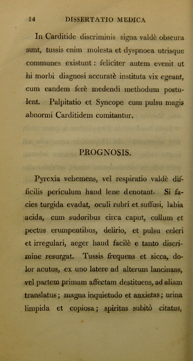 In Carditide discriminis signa valdfe obscura sunt, tussis enim molesta et dyspnoea utrisque communes existunt: feliciter autem evenit ut hi morbi diagnosi accurati instituta vix egeant, cum eandem fer& medendi methodum postu- lent. Palpitatio et Syncope cum pulsu magis abnormi Carditidem comitantur* PROGNOSIS. Pyrexia vehemens, vel respiratio vakte dif- ficilis periculum haud lene denotant. Si fa- cies turgida evadat, oculi rubri et suffusi, labia acida, cum sudoribus circa caput, collum et pectus erumpentibus, delirio, et pulsu celeri et irregulari, aeger haud facite e tanto discri- mine resurgat. Tussis frequens et sicca, do- lor acutus, ex uno latere ad alterum lancinans, vel partem primam affectam destituens, ad aliam translatus; magna inquietudo et anxietas; urina limpida et copiosa; spiritus subitb citatus,