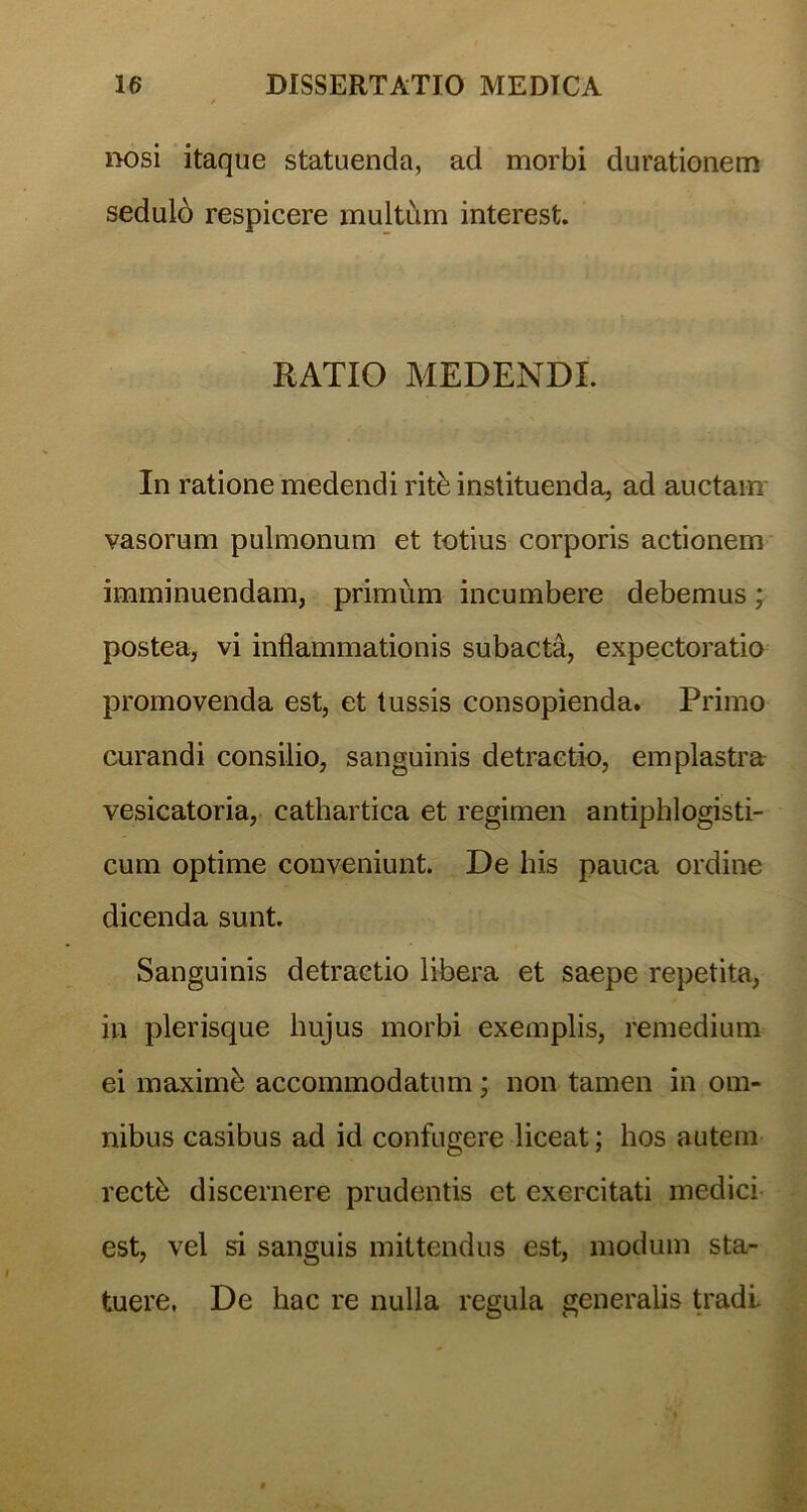 / nosi itaque statuenda, ad morbi durationem sedulo respicere multum interest. RATIO MEDENDI. In ratione medendi rite instituenda, ad auctam vasorum pulmonum et totius corporis actionem imminuendam, primum incumbere debemus; postea, vi inflammationis subacta, expectoratio promovenda est, et tussis consopienda. Primo curandi consilio, sanguinis detractio, emplastra vesicatoria, cathartica et regimen antiphlogisti- cum optime conveniunt. De his pauca ordine dicenda sunt. Sanguinis detractio libera et saepe repetita, in plerisque hujus morbi exemplis, remedium ei maximh accommodatum ; non tamen in om- nibus casibus ad id confugere liceat; hos autem rectb discernere prudentis et exercitati medici est, vel si sanguis mittendus est, modum sta- tuere. De hac re nulla regula generalis tradi.