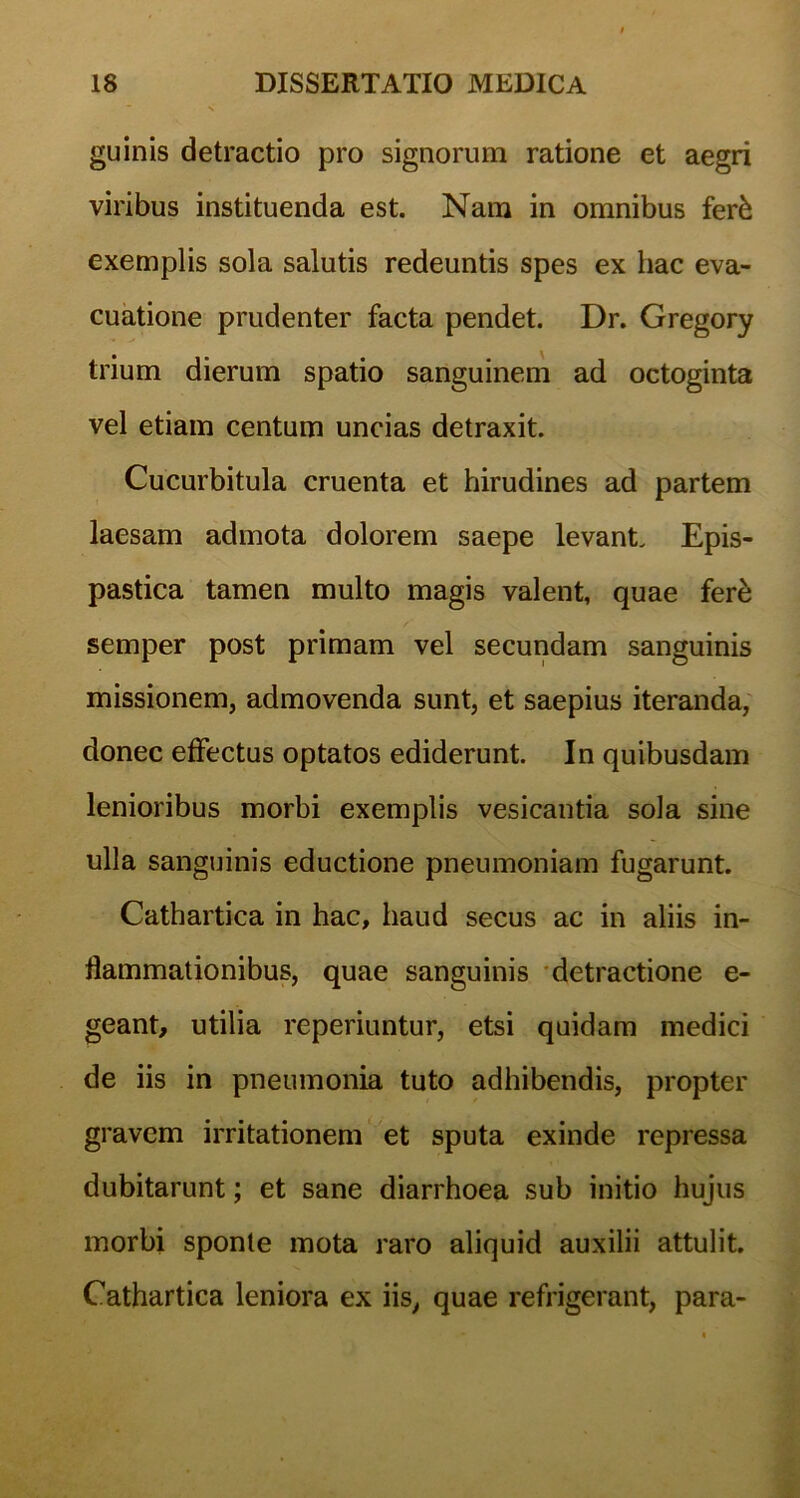 guinis detractio pro signorum ratione et aegri viribus instituenda est. Nam in omnibus fer& exemplis sola salutis redeuntis spes ex hac eva- cuatione prudenter facta pendet. Dr. Gregory trium dierum spatio sanguinem ad octoginta vel etiam centum uncias detraxit. Cucurbitula cruenta et hirudines ad partem laesam admota dolorem saepe levant. Epis- pastica tamen multo magis valent, quae fere semper post primam vel secundam sanguinis missionem, admovenda sunt, et saepius iteranda, donec effectus optatos ediderunt. In quibusdam lenioribus morbi exemplis vesicantia sola sine ulla sanguinis eductione pneumoniam fugarunt. Cathartica in hac, haud secus ac in aliis in- flammationibus, quae sanguinis detractione e- geant, utilia reperiuntur, etsi quidam medici de iis in pneumonia tuto adhibendis, propter gravem irritationem et sputa exinde repressa dubitarunt; et sane diarrhoea sub initio hujus morbi sponte mota raro aliquid auxilii attulit. Cathartica leniora ex iis, quae refrigerant, para-