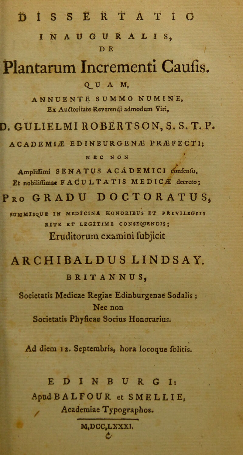 DISSERTATIO INAUGURALIS, D E / Plantarum Incrementi Caulis. A M, ANNUENTE SUMMO NUMINE, Ex Auftoritate Reverendi admodum Viri, D. GULIELMI ROBERTSON, S. S.T. P. ACADEMIJE EDINBURGENJE PROFECTI; NEC NON AmplUIimi SENATUS ACADEMICI (fonfenfu. Et nobilifllmac FACULTATIS MEDI CJE decreto; Pro GRADU DOCTORATUS* SUMMISqUE IN MEDICINA HONORIBUS ET PRIVILEGIIS RITE ET LEGITIME C O N SEqUEN DIS ; Eruditorum examini fubjicit ARCHIBALDUS LINDSAY. BRITANNUS, 11 • Societatis Medicae Regiae Edinburgenae Sodalis j Nec non Societatis Phyficae Socius Honorarius. Ad diem 12. Septembris, hora locoque Colitis. EDINBURGI: Apud BALFOUR et SMELLIE, / Academiae Typographos. M.DCC.LXXXI. t