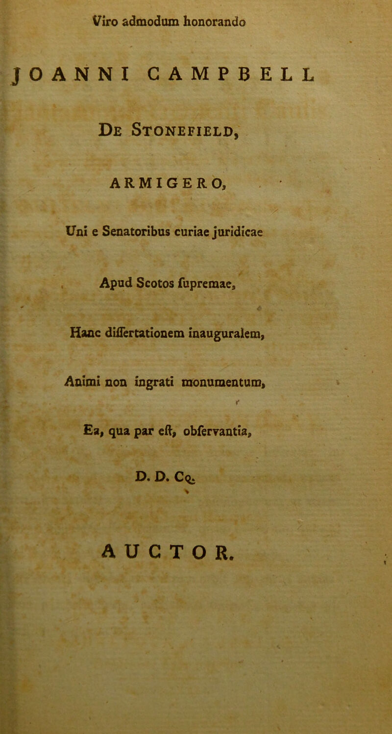 Viro admodum honorando JOANNI CAMPBELL De Stonefield, ARMIGERO, Uni e Senatoribus curiae juridicae Apud Scotos fupreraae, - <■ Hanc differtationem inauguralem, Animi non ingrati monumentum, « * Ea, qua par eff, obfervantia, D. D. Cq. AUCTOR