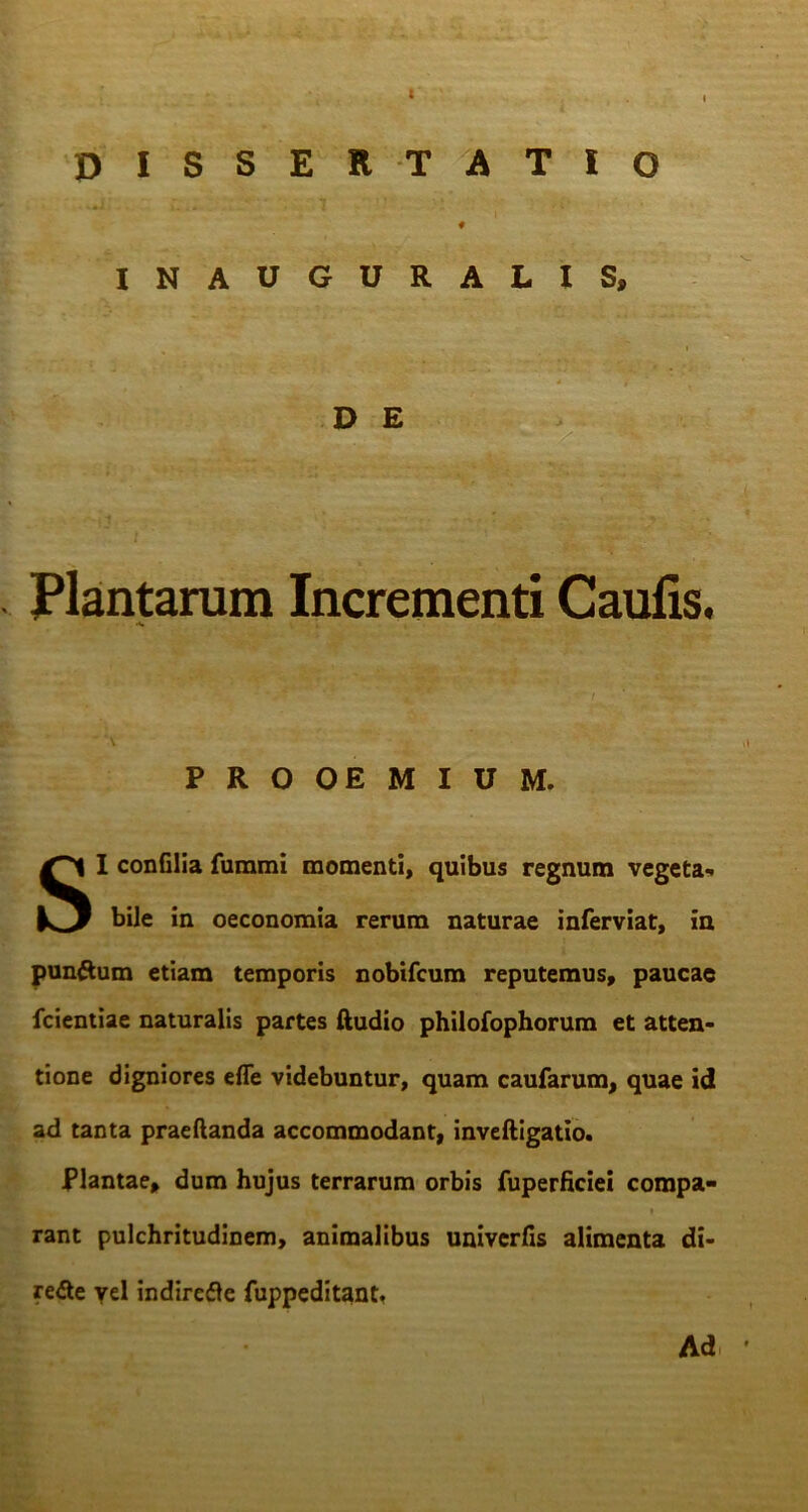 DISSERTATIO ♦ INAUGURALIS, D E Plantarum Incrementi Caulis. PROOEMIUM. SI confilia fummi momenti, quibus regnum vegeta-. bile in oeconomia rerum naturae inferviat, in pun&um etiam temporis nobifcum reputemus, paucae fcientiae naturalis partes Audio philofophorum et atten- tione digniores efle videbuntur, quam caularum, quae id ad tanta praeftanda accommodant, inveftigatio. Plantae, dum hujus terrarum orbis fuperficiei compa- ' 'T - * rant pulchritudinem, animalibus univerfis alimenta di- re£te yel indirefle fuppeditant, Ad