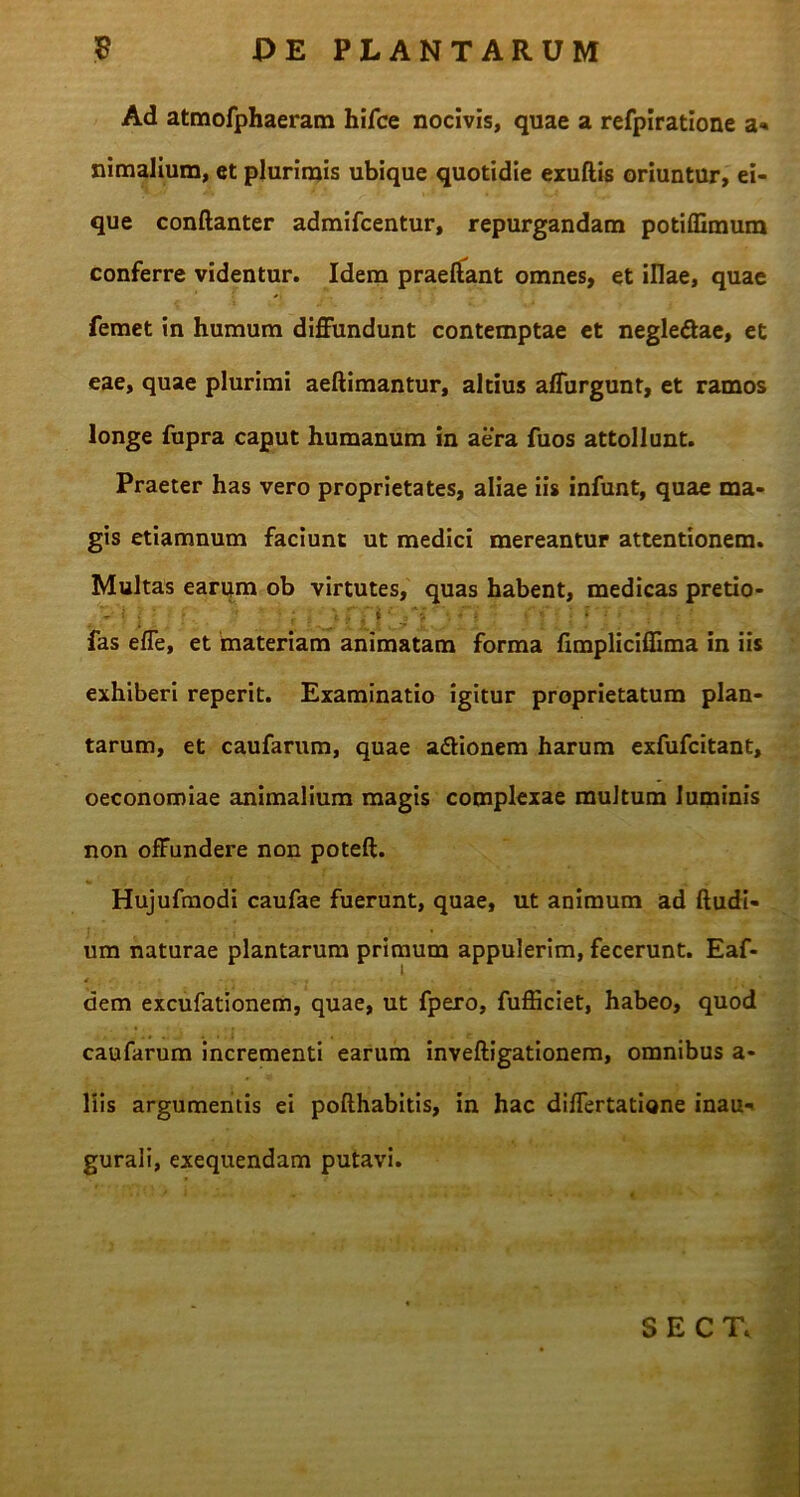 Ad atmofphaeram hifce nocivis, quae a refpiratione a* nimalium, et plurimis ubique quotidie exuftis oriuntur, ei- que conftanter admifcentur, repurgandam potiffimura conferre videntur. Idem praedant omnes, et illae, quae femet in humum diffundunt contemptae et negle&ae, et eae, quae plurimi aeftimantur, altius affurgunt, et ramos longe fupra caput humanum in aera fuos attollunt. Praeter has vero proprietates, aliae iis infunt, quae ma- gis etiamnum faciunt ut medici mereantur attentionem. Multas earum ob virtutes, quas habent, medicas pretio- V i j f. '•* * : , \ f j i*~i - •/ V ; * ’; fas efle, et materiam animatam forma fimpliciffima in iis exhiberi reperit. Examinatio igitur proprietatum plan- tarum, et caufarum, quae adtionem harum exfufcitant, oeconomiae animalium magis complexae multum luminis non offundere non poteft. Hujufmodi caufae fuerunt, quae, ut animum ad (ludi- um naturae plantarum primum appulerim, fecerunt. Eaf- dem excufationem, quae, ut fpero, fufficiet, habeo, quod caufarum incrementi earum inveftigationem, omnibus a- liis argumentis ei pofthabitis, in hac differtatione inau- gurali, exequendam putavi. SECT,