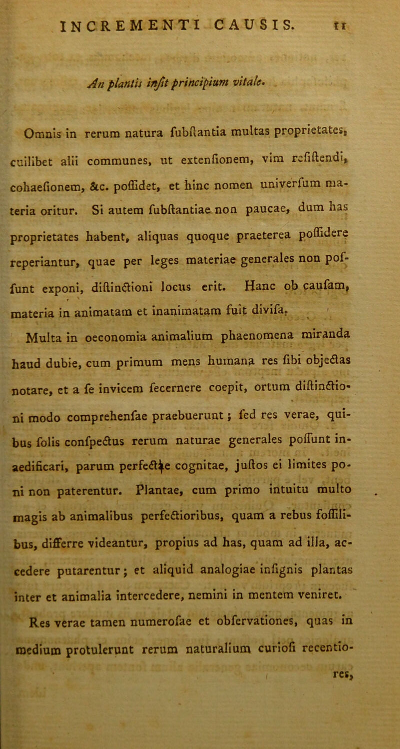 An plantis infit principium vitale. Omnis in rerum natura fubflantia multas proprietates, cuilibet alii communes, ut extenfionem, vim refiftendi, cohaefionem, &c. poffidet, et hinc nomen univerfum ma- teria oritur. Si autem fubftantiae non paucae, dum has proprietates habent, aliquas quoque praeterea pofladere reperiantur, quae per leges materiae generales non pof- funt exponi, dihindtioni locus erit. Hanc ob caufam, materia in animatam et inanimatam fuit divifa. Multa in oeconomia animalium phaenomena miranda haud dubie, cum primum mens humana res fibi objedas notare, et a fe invicem fecernere coepit, ortum diftinftio- ni modo comprehenfae praebuerunt; fed res verae, qui- bus folis confpedtus rerum naturae generales poffunt in- aedificari, parum perfe£tye cognitae, juftos ei limites po- ni non paterentur. Plantae, cum primo intuitu multo magis ab animalibus perfe&ioribus, quam a rebus foffili- bus, differre videantur, propius ad has, quam ad illa, ac- cedere putarentur; et aliquid analogiae infignis plantas inter et animalia intercedere, nemini in mentem veniret. Res verae tamen numerofae et obfervationes, quas in medium protulerunt rerum naturalium curiofi recentio-