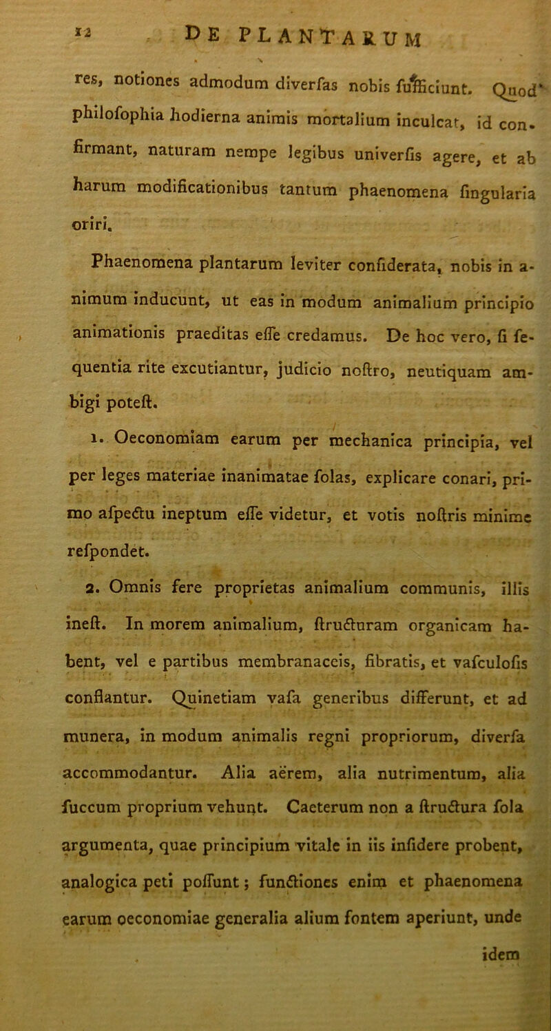 res, notiones admodum diverfas nobis fufeciunt. Quod philofophia hodierna animis mortalium inculcat, id con. firmant, naturam nempe legibus univerfis agere, et ab harum modificationibus tantum phaenomena lingularia oriri. Phaenomena plantarum leviter confiderata, nobis in a- nimum inducunt, ut eas in modum animalium principio animationis praeditas efle credamus. De hoc vero, fi fe- quentia rite excutiantur, judicio noftro, neutiquam am- bigi poteft. 1. Oeconomiam earum per mechanica principia, vel per leges materiae inanimatae folas, explicare conari, pri- mo afpedtu ineptum efle videtur, et votis noftris minime refpondet. 2. Omnis fere proprietas animalium communis, illis ineft. In morem animalium, ftru&uram organicam ha- bent, vel e partibus membranaceis, fibratis, et vafculofis conflantur. Quinetiam vafa generibus differunt, et ad munera, in modum animalis regni propriorum, diverfa accommodantur. Alia aerem, alia nutrimentum, alia fuccum proprium vehunt. Caeterum non a ftruftura fola argumenta, quae principium vitale in iis infidere probent, analogica peti poliunt; fun&iones enim et phaenomena earum oeconomiae generalia alium fontem aperiunt, unde . idem