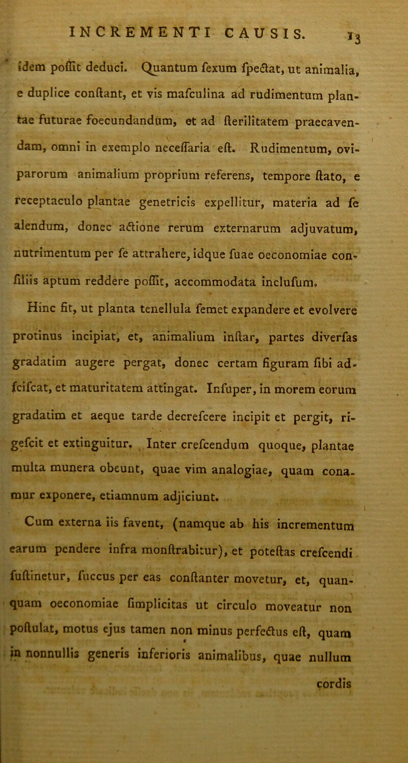 *3 idem poffit deduci. Quantum fexum fpe&at, ut animalia, e duplice conflant, et vis mafculina ad rudimentum plan- tae futurae foecundandum, et ad fterilitatem praecaven- dam, omni in exemplo neceflaria eft. Rudimentum, ovi- parorum animalium proprium referens, tempore flato, e receptaculo plantae genetricis expellitur, materia ad fe alendum, donec adtione rerum externarum adjuvatum, nutrimentum per fe attrahere, idque fuae oeconomiae con- filiis aptum reddere poffit, accommodata inclufum. Hinc fit, ut planta tenellula femet expandere et evolvere protinus incipiat, et, animalium inftar, partes diverfas gradatim augere pergat, donec certam figuram fibi ad- fcifcat, et maturitatem attingat. Infuper, in morem eorum gradatim et aeque tarde decrefcere incipit et pergit, ri- gefcit et extinguitur. Inter crefcendum quoque, plantae multa munera obeunt, quae vim analogiae, quam cona- mur exponere, etiamnum adjiciunt. Cum externa iis favent, (namque ab his incrementum earum pendere infra monftrabitur), et poteftas crefcendi fuftinetur, fuccus per eas conftanter movetur, et, quan- quam oeconomiae fimplicitas ut circulo moveatur non poftulat, motus ejus tamen non minus perfcftus eft, quam nonnullis generis inferioris animalibus, quae nullum pordis