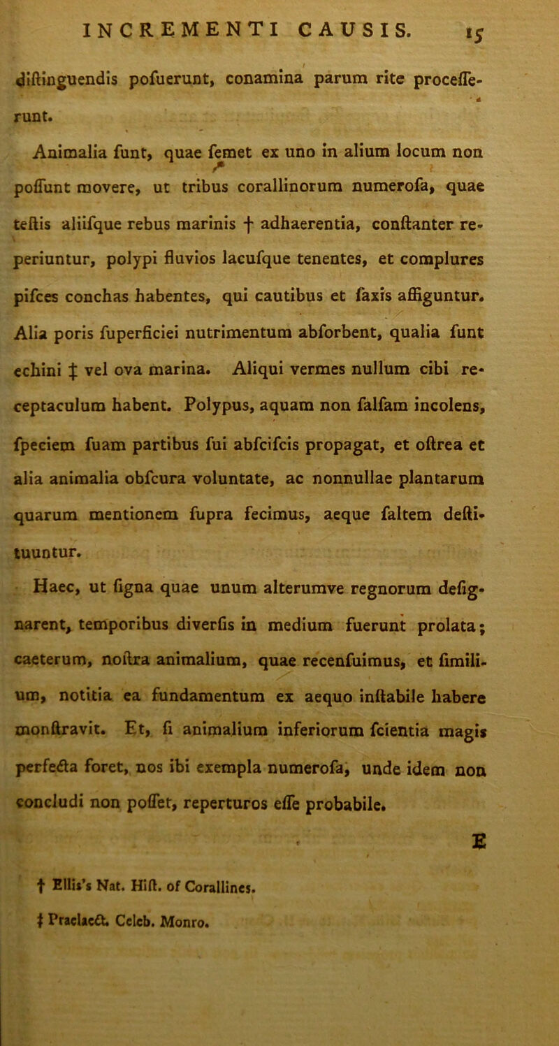 lS t diftinguendis pofuerunt, conamina parum rite procefle- * * runt. Animalia funt, quae fanet ex uno in alium locum non poliunt movere, ut tribus corallinorum numerofa, quae teftis aliifque rebus marinis f adhaerentia, conftanter re- periuntur, polypi fluvios lacufque tenentes, et complures pifces conchas habentes, qui cautibus et laxis affiguntur. . . -* * i x •* Alia poris fuperficiei nutrimentum abforbent, qualia funt echini | vel ova marina. Aliqui vermes nullum cibi re- ceptaculum habent. Polypus, aquam non falfam incolens, fpeciem fuam partibus fui abfcifcis propagat, et oftrea et alia animalia obfcura voluntate, ac nonnullae plantarum quarum mentionem fupra fecimus, aeque faltem defti- tuuntur. Haec, ut figna quae unum alterumve regnorum defig- narent, temporibus diverfis in medium fuerunt prolata; caeterum, noftra animalium, quae recenfuimus, et fimili- um, notitia ea fundamentum ex aequo inflabile habere monftravit. Et, fl animalium inferiorum fcientia magis perfedta foret, nos ibi exempla numerofa, unde idem non concludi non poflet, reperturos elTe probabile. E t Ellis’s Nat. Hift. of Corallines. 1 Praelaeft Celcb. Monro.