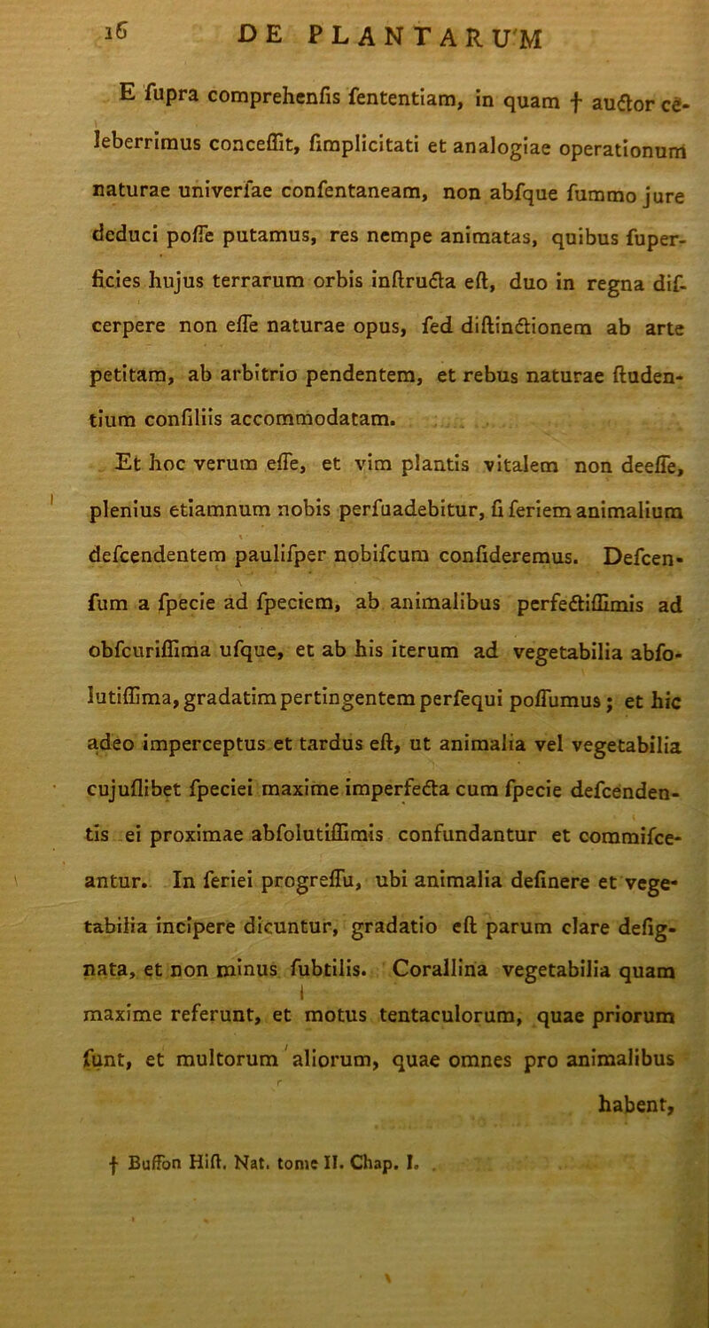 E fupra comprehenfis fententiam, in quam f audior ce- leberrimus conceffit, fimplicitati et analogiae operationum naturae univerlae confentaneam, non abfque fummo jure deduci poffe putamus, res nempe animatas, quibus fuper- ficies hujus terrarum orbis inftru&a eft, duo in regna dif- cerpere non effe naturae opus, fed diftin&ionem ab arte petitam, ab arbitrio pendentem, et rebus naturae (luden- tium confiliis accommodatam. Et hoc verum effe, et vim plantis vitalem non deeffe, plenius etiamnum nobis perfuadebitur, fi feriem animalium defcendentem paulifper nobifcum confideremus. Defcen- fum a fpecie ad fpeciem, ab animalibus perfedtiflimis ad obfcuriffima ufque, et ab his iterum ad vegetabilia abfo- lutiffima, gradatim pertingentem perfequi poffumus; et hic adeo imperceptus et tardus eft, ut animalia vel vegetabilia cujuflibet fpeciei maxime imperfedla cum fpecie defcenden- tis ei proximae abfolutiffimis confundantur et coramifce- antur. In feriei progreffu, ubi animalia definere et vege- tabilia incipere dicuntur, gradatio eft parum clare defig- nata, et non minus fubtilis. Corallina vegetabilia quam I maxime referunt, et motus tentaculorum, quae priorum funt, et multorum aliorum, quae omnes pro animalibus habent, | BufFon Hift. Nat. tome II. Chap. I. , - \