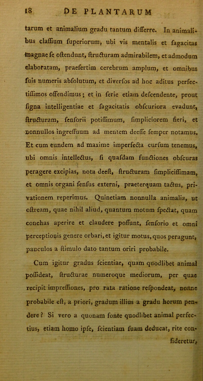 tarum et animalium gradu tantum differre. In animali- bus cladium fuperiorum, ubi vis mentalis et fagacitas taagnaefe oftendunt, ftru&uram admirabilem, et admodum elaboratam, praefertim cerebrum amplum, et omnibus fuis numeris abfolutum, et diverfos ad hoc aditus perfec- tiffimos offendimus; et in ferie etiam defcendente, prout ligna intelligentiae et fagacitatis obfcuriora evadunt, ftru&uram, fenforii potiffimum, fimpliciorem fieri, et nonnullos ingreffuum ad mentem deeffe fempcr notamus. Et cum eundem ad maxime imperfedfa curfum tenemus, ubi omnis intelledus, fi quafdam fun&iones obfcuras peragere excipias, nota deeft, ftrudluram fimplicifiimam, et omnis organi fenfus externi, praeterquam tadlus, pri- vationem reperimus. Quinetiam nonnulla animalia, ut oftream, quae nihil aliud, quantum motum fpe&at, quam conchas aperire et claudere poffunt, fenforio et omni perceptionis genere orbari, et igitur motus, quos peragunt, pauculos a ftimulo dato tantum oriri probabile. Cum igitur gradus fcientiae, quam quodlibet animal poflideat, ftru&urae numeroque mediorum, per quae recipit impreffiones, pro rata ratione refpondeat, nonne probabile eft, a priori, gradum illius a gradu horum pen- dere ? Si vero a quonam fonte quodlibet animal perfec- tius, etiam homo ipfe, fcientiam fuam deducat, rite con- fideretur.