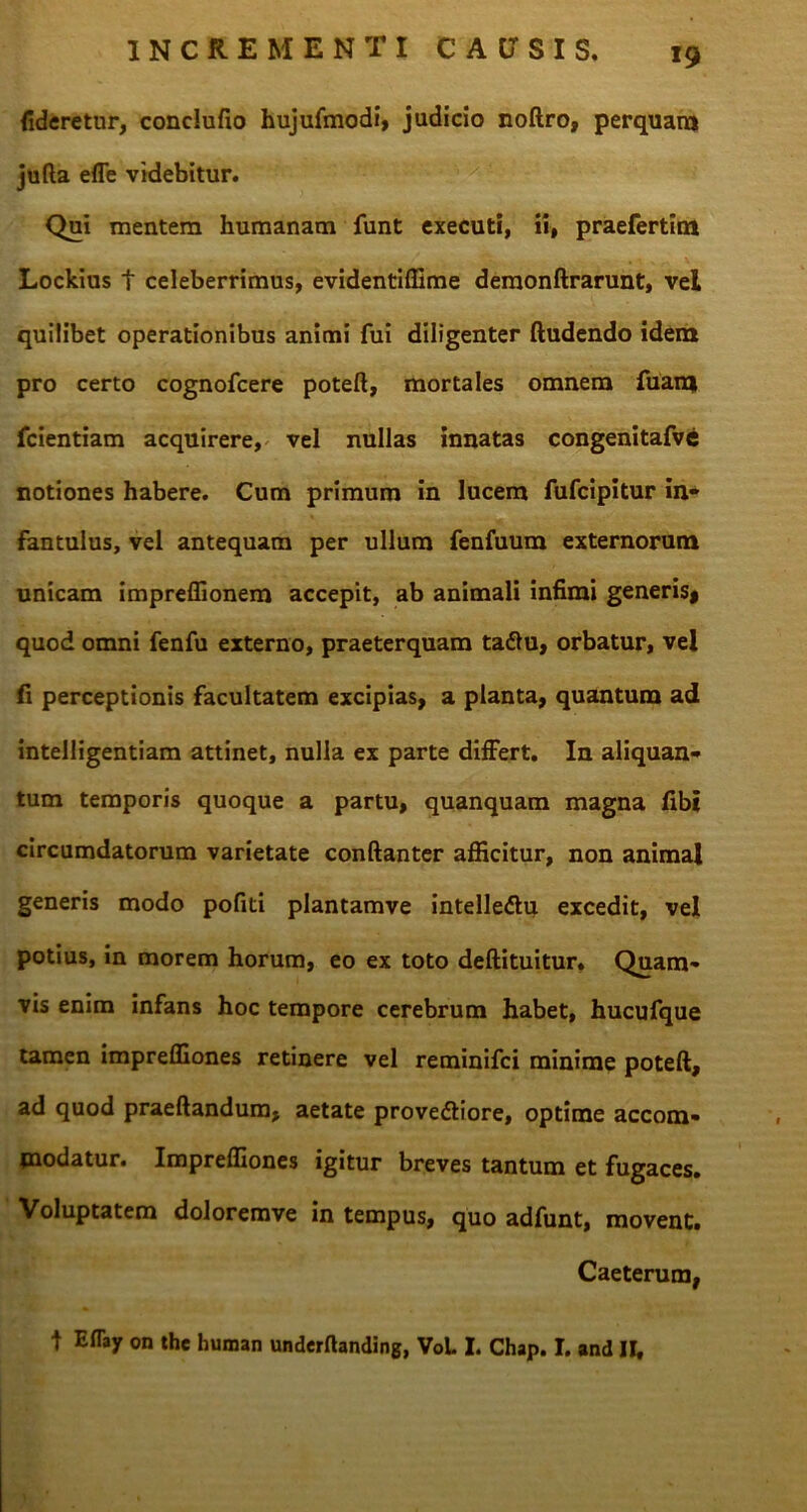 fideretur, conclufio hujufmodi, judicio noftro, perquam jufta efle videbitur. Qui mentem humanam funt executi, ii, praefertim Lockius t celeberrimus, evidentiffime demonftrarunt, vel quilibet operationibus animi fui diligenter (ludendo idem pro certo cognofcere poteft, mortales omnem fuani fcientiam acquirere, vel nullas innatas congenitafve notiones habere. Cum primum in lucem fufcipitur in- fantulus, vel antequam per ullum fenfuum externorum unicam impreffionem accepit, ab animali infimi generis* quod omni fenfu externo, praeterquam taffu, orbatur, vel fi perceptionis facultatem excipias, a planta, quantum ad intelligentiam attinet, nulla ex parte differt. In aliquan- tum temporis quoque a partu, quanquam magna fibi circumdatorum varietate conftanter afficitur, non animal generis modo pofiti plantamve intelledlu excedit, vel potius, in morem horum, eo ex toto deftituitur» Quam- vis enim infans hoc tempore cerebrum habet, hucufque tamen impreffiones retinere vel reminifci minime poteft, ad quod praedandum, aetate prove&iore, optime accom- modatur. Impreffiones igitur breves tantum et fugaces. Voluptatem doloremve in tempus, quo adfunt, movent. Caeterum, t Eflay on the human underftanding, VoL I. Chap. I. and H,