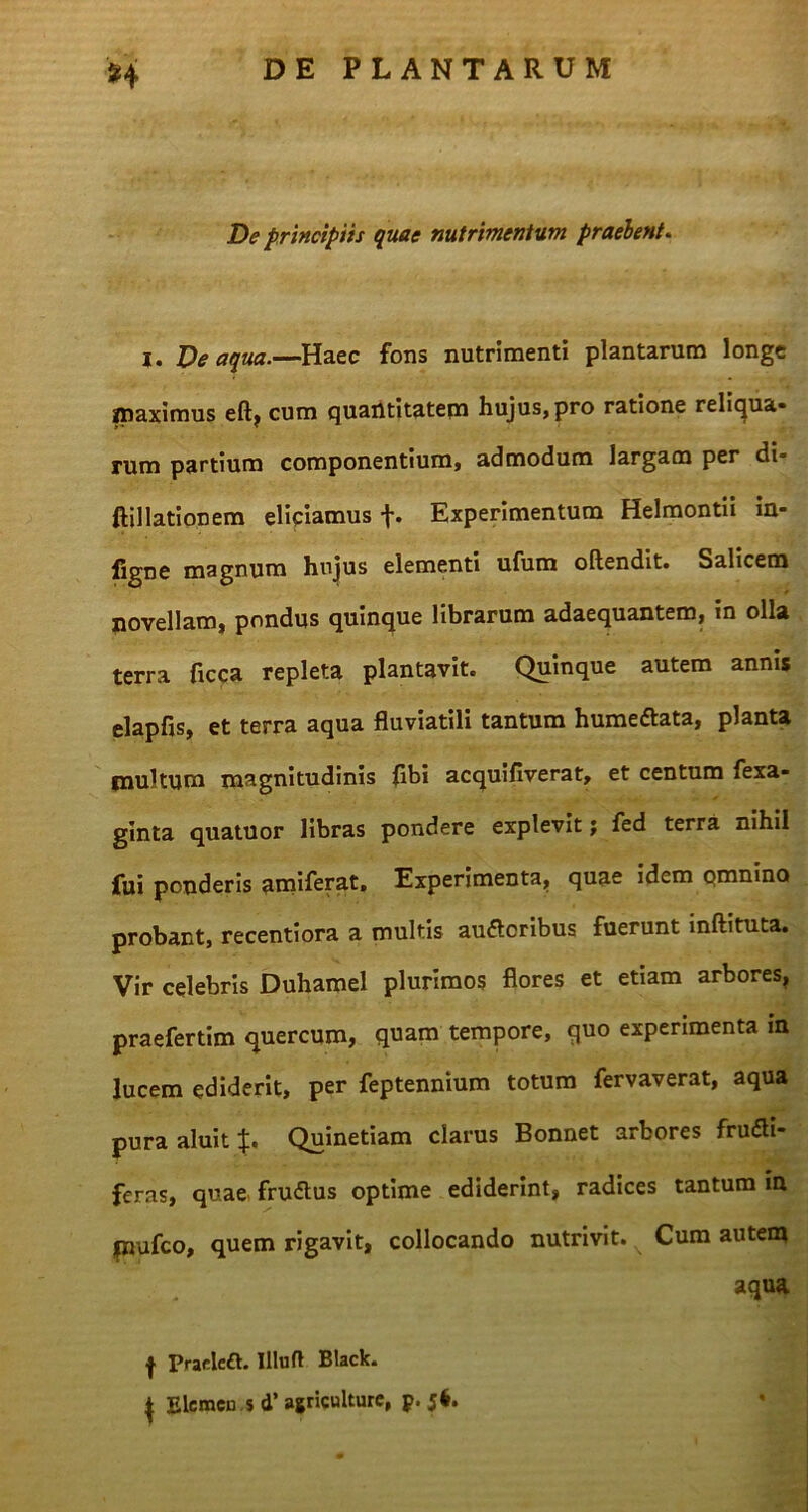 De principiis quae nutrimentum praebent. i. Ve aqua.—Haec fons nutrimenti plantarum longe maximus eft? cum quantitatem hujus, pro ratione reliqua» rum partium componentium, admodum largam per di= ftillationem eliciamus f. Experimentum Helmontii in- figne magnum hujus elementi ufum oftendit. Salicem novellam, pondus quinque librarum adaequantem, in olla terra ficca repleta plantavit. Quinque autem annis elapfis, et terra aqua fluviatili tantum humettata, planta multum magnitudinis flbi acquifiverat, et centum fexa- ginta quatuor libras pondere explevit; fed terra nihil fui ponderis amiferat. Experimenta, quae idem qmnino probant, recentiora a multis audloribus fuerunt inftituta. Vir celebris Duhamel plurimos flores et etiam arbores, praefertim quercum, quam tempore, quo experimenta m lucem ediderit, per feptennium totum fervaverat, aqua pura aluit Quinetiam clarus Bonnet arbores fru&i- feras, quae frudus optime ediderint, radices tantum in jnufco, quem rigavit, collocando nutrivit. Cum autem aqua f Praclcft. Illud Black. { Elcmcu s d’ agriculture, p. 5*.