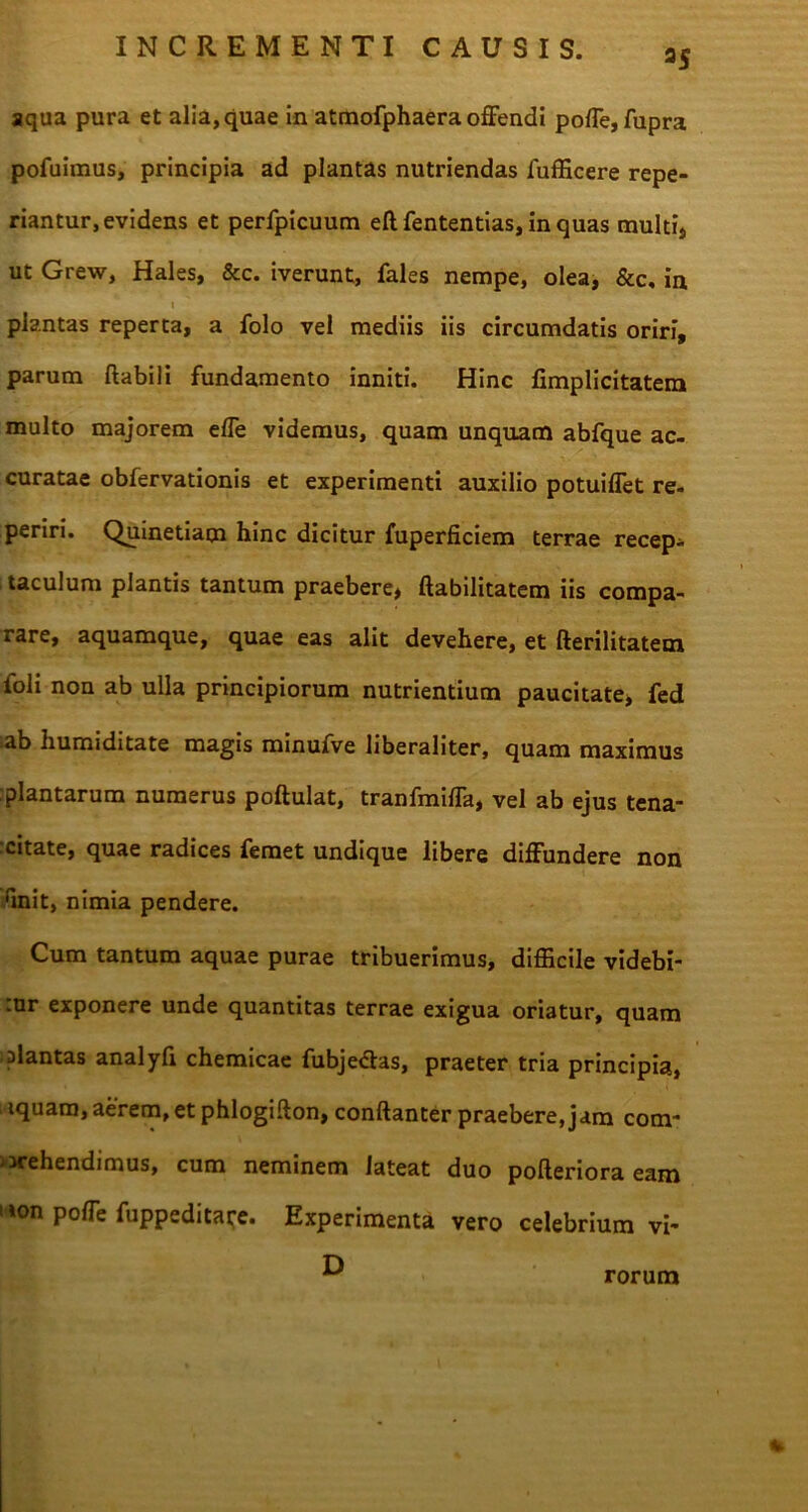 aS aqua pura et alia, quae in atmofphaera offendi poffe, fupra pofuimus, principia ad plantas nutriendas fufficere repe- riantur, evidens et perfpicuum eft fententias, in quas multi* ut Grew, Hales, &c. iverunt, fales nempe, olea, &c, in i plantas reperta, a folo vel mediis iis circumdatis oriri, parum flabili fundamento inniti. Hinc fimplicitatem multo majorem effe videmus, quam unquam abfque ac- curatae obfervationis et experimenti auxilio potuiffet re- periri. Quinetiam hinc dicitur fuperficiem terrae recep- taculum plantis tantum praebere* habilitatem iis compa- rare, aquamque, quae eas alit devehere, et fterilitatem foli non ab ulla principiorum nutrientium paucitate* fed ab humiditate magis minufve liberaliter, quam maximus :plantarum numerus poftulat, tranfmiffa, vel ab ejus tena- citate, quae radices femet undique libere diffundere non rmit, nimia pendere. Cum tantum aquae purae tribuerimus, difficile videbi- .ur exponere unde quantitas terrae exigua oriatur, quam plantas analyfi chemicae fubje&as, praeter tria principia, iquam, aerem,et phlogifton, conftanter praebere, jam com- prehendimus, cum neminem lateat duo pofteriora eam i ion poffe fuppeditare. Experimenta vero celebrium vi- D rorum