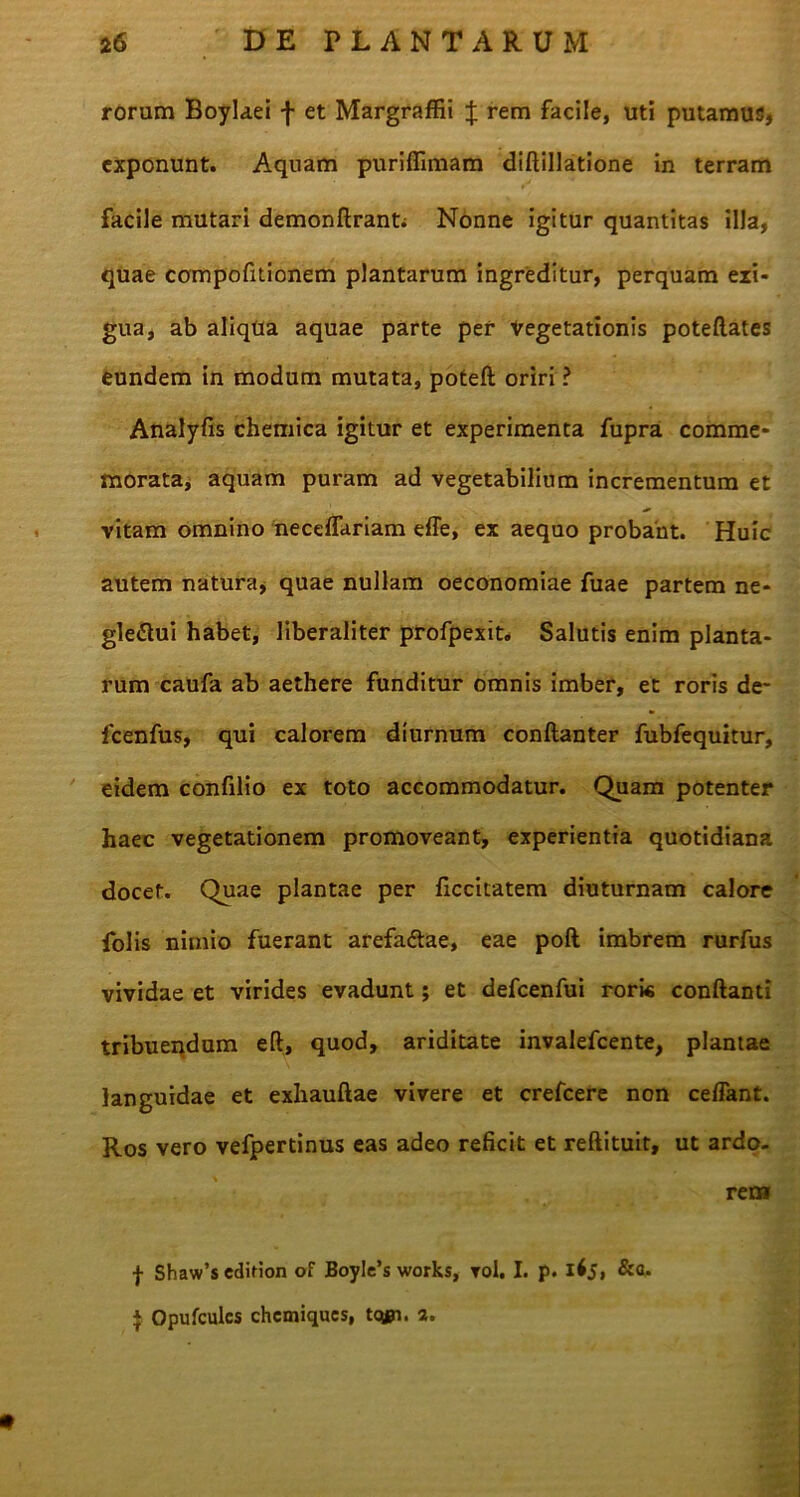 rorum Boylaei f et Margraffii J rem facile, uti putamus, exponunt. Aquam purifiimam diftillatione in terram facile mutari demonftranti Nonne igitur quantitas illa, quae compofitionem plantarum ingreditur, perquam ezi- gua, ab aliqua aquae parte per Vegetationis poteftates eundem in modum mutata, poteft oriri ? Analyfis chemica igitur et experimenta fupra comme* morata, aquam puram ad vegetabilium incrementum et vitam omnino necefTariam effe, ex aequo probant. Huic autem natura, quae nullam oeconomiae fuae partem ne* gle&ui habet, liberaliter profpexit. Salutis enim planta- rum caufa ab aethere funditur omnis imber, et roris de* fcenfus, qui calorem diurnum conftanter fubfequitur, eidem confilio ex toto accommodatur. Quam potenter haec vegetationem promoveant, experientia quotidiana docet. Quae plantae per ficcitatem diuturnam calore folis nimio fuerant arefadtae, eae poft imbrem rurfus vividae et virides evadunt; et defcenfui roris conflanti tribuendum eft, quod, ariditate invalefeente, plantae languidae et exhauftae vivere et crefcere non ceffant. Ros vero vefpertinus eas adeo reficit et reftituit, ut ardo- rem f Shaw’s edition of BoyIe’s works, toI. I. p. ifj» &a* $ Opufculcs chcmiques, tcyn. 2.