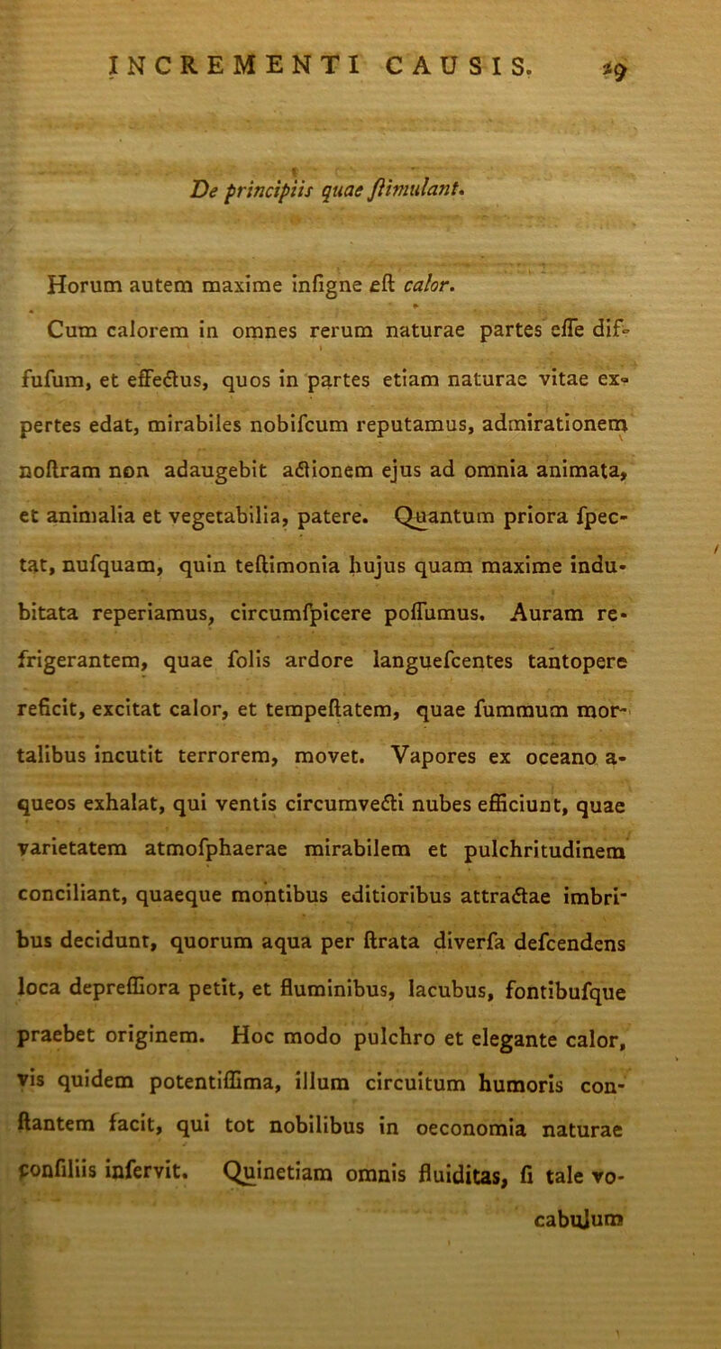 De principiis quae Jiimulant. Horum autem maxime infigne eft calor. Cum calorem in omnes rerum naturae partes efle dif° ' i fufum, et effe&us, quos in partes etiam naturae vitae ex» pertes edat, mirabiles nobifcum reputamus, admirationem noftram non adaugebit adionem ejus ad omnia animata, et animalia et vegetabilia, patere. Quantum priora fpec- tat, nufquam, quin teftimonia hujus quam maxime indu- bitata reperiamus, circumfpicere poflumus. Auram re- frigerantem, quae folis ardore languefcentes tantopere reficit, excitat calor, et tempeftatem, quae fummum mor- talibus incutit terrorem, movet. Vapores ex oceano a- queos exhalat, qui ventis circumvedi nubes efficiunt, quae varietatem atmofphaerae mirabilem et pulchritudinem conciliant, quaeque montibus editioribus attradae imbri- bus decidunt, quorum aqua per ftrata diverfa defcendens loca depreffiora petit, et fluminibus, lacubus, fontibufque praebet originem. Hoc modo pulchro et elegante calor, vis quidem potentiffima, illum circuitum humoris con- flantem facit, qui tot nobilibus in oeconomia naturae ponfiliis infervit. Quinetiam omnis fluiditas, fi tale vo- cabulum