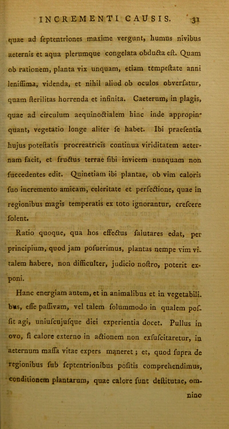 quae ad feptentriones maxime vergunt, humus nivibus aeternis et aqua plerumque congelata obdufta eft. Quam ob rationem, planta vix unquam, etiam tempeftate anni leniffima, videnda, et nihil aliud ob oculos obverfatur, quam fterilitas horrenda et infinita. Caeterum* in plagis, i quae ad circulum aequinoftialem hinc inde appropin- quant, vegetatio longe aliter fe habet. Ibi praefentia hujus poteftatis procreatricis continua viriditatem aeter- nam facit, et frudtus terrae fibi invicem nunquam non fuccedentes edit. Quinetiam ibi plantae, ob vim caloris fuo incremento amicam, celeritate et perfedlione, quae in regionibus magis temperatis ex toto ignorantur, crefcere folent. Ratio quoque, qua hos effedtus falutares edat, per principium, quod jam pofuerimus, plantas nempe vim vi- talem habere, non difficulter, judicio noftro, poterit ex- poni. Hanc energiam autem, et in animalibus et in vegetabili- bus, e fle paffivam, vel talem folummodo in qualem pof- fit agi, uniufcujufque diei experientia docet. Pullus in ovo, fi calore externo in adionem non exfufcitaretur, in aeternum mafla vitae expers mqneret j et, quod fupra de regionibus fub feptentrionibus pofitis comprehendimus, conditionem plantarum, quae calore fune deftitutae, om- nino