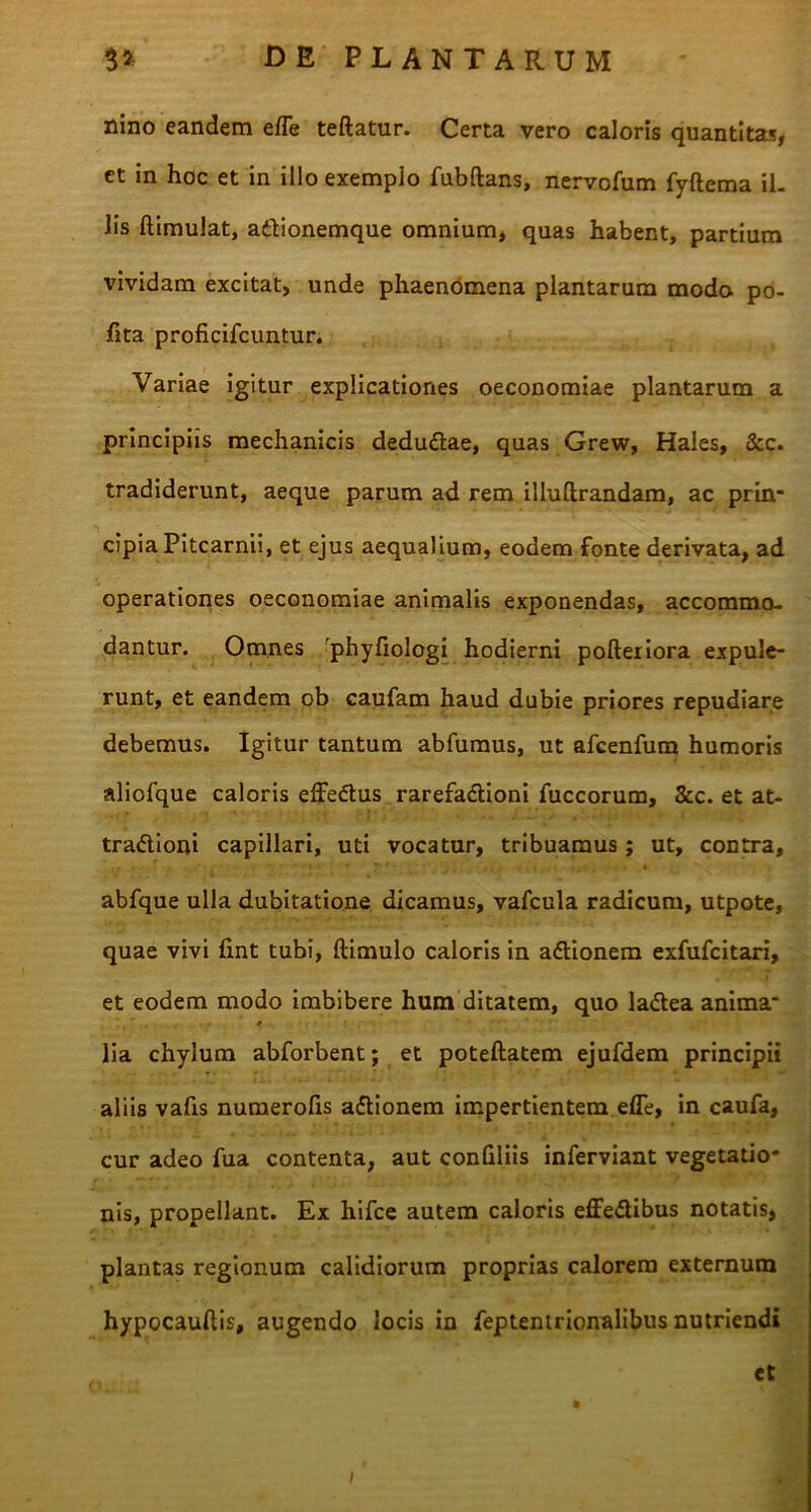 nino eandem e/Te teftatur. Certa vero caloris quantitas, ct in hoc et in illo exemplo fubftans, nervofum fyftema il- lis ftimulat, adionemque omnium, quas habent, partium vividam excitat, unde phaenomena plantarum modo po- fita proficifcuntur. Variae igitur explicationes oeconomiae plantarum a principiis mechanicis dedudae, quas Grew, Hales, &c. tradiderunt, aeque parum ad rem illuftrandam, ac prin- cipia Pitcarnii, et ejus aequalium, eodem fonte derivata, ad operationes oeconomiae animalis exponendas, accommo- dantur. Omnes 'phyfiologi hodierni pofteriora expule- runt, et eandem ob caufam haud dubie priores repudiare debemus. Igitur tantum abfumus, ut afcenfum humoris aliofque caloris effedus rarefadioni fuccorum, 8cc. et at- • r -'l i « *■ J j * t : .. / tradioni capillari, uti vocatur, tribuamus; ut, contra, abfque ulla dubitatione dicamus, vafcula radicum, utpote, quae vivi fint tubi, ftimulo caloris in adionem exfufcitari, et eodem modo imbibere hum ditatem, quo ladea anima- lia chylum abforbent; et poteftatem ejufdem principii aliis vafis numerofis adionem impertientem efle, in caufa, cur adeo fua contenta, aut confiliis inferviant vegetatio- nis, propellant. Ex hifce autem caloris effedibus notatis, plantas regionum calidiorum proprias calorem externum hypocauftis, augendo locis in feptentrionalibus nutriendi et