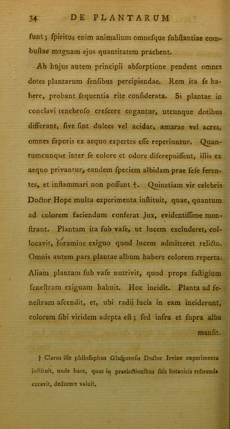 funt; fpiritus enim animalium omnefque fubftantiae com» buftae magnam ejus quantitatem praebent. Ab hujus autem principii abforptione pendent omnes dotes plantarum fenfibus percipiendae. Rem ita fe ha- bere, probant fequentia rite confiderata. Si plantae in conclavi tenebrofo crefcere cogantur, utcunque dotibus differant, five fint dulces vel acidae, amarae vel acres, omnes faporis ex aequo expertes effe reperiuntur. Quan- tumcunque inter fe colore et odore difcrepuiflent, illis ex aequo privantur, eandem fpeciem albidam prae fefe feren- tes, et inflammari non poflunt f. Quinetiam vir celebris Do&or Hope multa experimenta inftituit, quae, quantum ad colorem faciendum conferat lux, evidentiflime mon- % ftrant. Plantam ita fub vafe, ut lucem excluderet, col- locavit, foramine exiguo quod lucem admitteret relido. Omnis autem pars plantae album habere colorem reperta; Aliam plantam fub vafe nutrivit, quod prope faftigium feneftram exiguam habuit. Hoc incidit. Planta ad fe- neftram afeendit, et, ubi radii lucis in eam inciderunt, colorem fibi viridem adepta eft; fed infra et fupra alba manfit. f Clarus ille philofophus Glafguenfis Dodor Irvine experimenta infUiuit, uiule haec, quae in praelcttionibus fuis botanicis referenda curavit, deducere valuit.