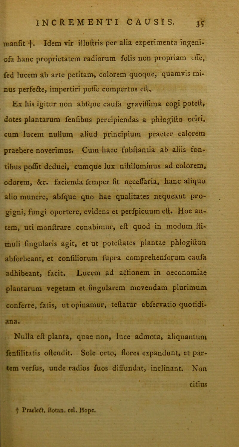 manfit f. Idem vir illuftris per alia experimenta ingeni- ola hanc proprietatem radiorum folis non propriam efle, fed lucem ab arte petitam', colorem quoque, quamvis mi- nus perfedte, impertiri pofle compertus eft. Ex his igitur non abfque caufa graviffima cogi poteft, dotes plantarum fenlibus percipiendas a phlogifto oriri, cum lucem nullum aliud principium praeter calorem praebere noverimus. Cum haec fubftantia ab aliis fon- tibus poffit deduci, cumque lux nihilominus ad colorem, odorem, &c. facienda femper fit neceflaria, hanc aliquo alio munere, abfque quo hae qualitates nequeant pro- gigni, fungi oportere, evidens et perfpicuum eft. Hoc au- tem, uti monftrare conabimur, eft quod in modum fti- muli lingularis agit, et ut poteftates plantae phlogifton abforbeant, et confiliorum fupra comprehenforum caufa adhibeant, facit. Lucem ad a&ionem in oeconomiae plantarum vegetam et Cingularem movendam plurimum conferre, fatis, ut opinamur, teftatur obfervatio quotidi- ana. Nulla eft planta, quae non, luce admota, aliquantum fenfilitatis oftendit. Sole orto, flores expandunt, et par- tem verfus, unde radios fuos diffundat, inclinant. Non citius f Pracleft, Botan. cel, Hope.