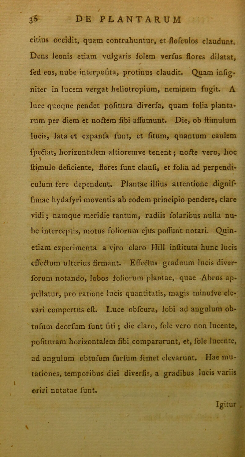 citius occidit, quam contrahuntur, et flofculos claudunt. Dens leonis etiam vulgaris folem verfus flores dilatat, fed eos, nube interpofita, protinus claudit. Quam infig- niter in lucem vergat heliotropium, neminem fugit. A luce quoque pendet pofitura diverfa, quam folia planta- rum per diem et nodem fibi affumunt. Die, ob ftimulum lucis, lata et expanfa funt, et fitum, quantum caulem fpe&at, horizontalem altioremve tenent; nofte vero, hoc ftimulo deficiente, flores funt claufi, et folia ad perpendi- i 1 culum fere dependent. Plantae illius attentione dignif- fimae hydafyri moventis ab eodem principio pendere, clare vidi; namque meridie tantum, radiis folaribus nulla nu- be interceptis, motus foliorum ejus pofTunt notari. Quin- etiam experimenta a viro claro Hili inftituta hunc lucis effedtum ulterius firmant. Effedtus graduum lucis diver- forum notando, lobos foliorum plantae, quae Abrus ap- pellatur, pro ratione lucis quantitatis, magis minufve ele- vari compertus eft. Luce obfcura, lobi ad angulum ob* tufum deorfum funt fiti ; die claro, fole vero non lucente, pofituram horizontalem fibi compararunt, et, fole lucente, ad angulum obtufum furfum femet elevarunt. Hae mu- tationes, temporibus diei diverfis, a gradibus lucis variis oriri notatae funt. Igitur .