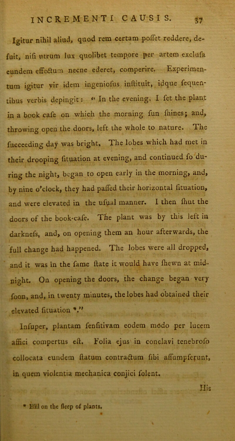Igitur nihil aliud, quod rem certam pollet reddere, de- fuit, nifi utrum lux quolibet tempore per artem exclufa eundem effe&um necne ederet, comperire. Experimen- tum igitur vir idem ingeniofus inftituit, idque fequen- tibus verbis depingit: “ In the evening. I fet the piant in a book cafe on which the morning fun fhines; and» throwing opeu the doors, left the whole to nature. The fucceeding day was bright» x he lobes whicli had met in their drooping fituation at evening, and continued fo du- ring the night, bcgan to open early in the morning, and, by nine o’clock, they had paffed their horizontal fituation, and were elevated in the ufual manner. I then fhut the doors of the book-cafe. The piant was by this left in darknefs, and, on opening them an hour afterwards, the full change had happened. The lobes were ali dropped, and it was in the fame ftate it would have fhewn at mid- night. On opening the doors, the change began very foon, and, in twenty minutes, the lobes had obtained their elevated fituation V* Infuper, plantam fenfitivam eodem modo per lucem affici compertus eft. Folia ejus in conclavi tenebrofo collocata eundem flatum contra&um fibi affumpfeyunt, in quem violentia mechanica conjici folent. • Hili on the flccp of plaDts. Ilis