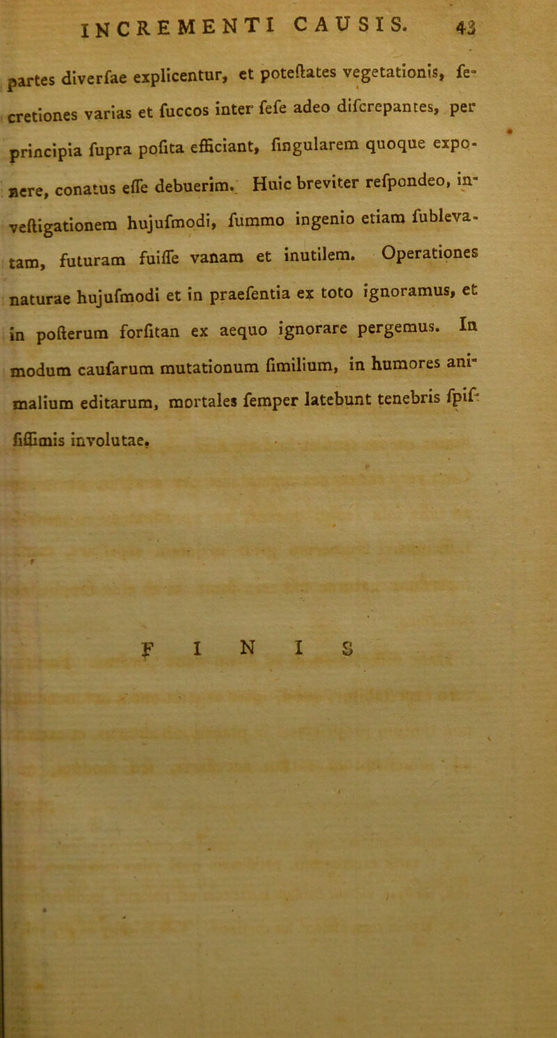 partes diverfae explicentur, et poteftates vegetationis, fe- cretiones varias et fuccos inter fefe adeo difcrepantes, per principia fupra pofita efficiant, fingularem quoque expo- nere, conatus effe debuerim. Huic breviter refpondeo, in- veftigationera hujufmodi, fummo ingemo etiam fubleva- tam, futuram fuifie vanam et inutilem. Operationes naturae hujufmodi et in praefentia ex toto ignoramus, et in pofterum forfitan ex aequo ignorare pergemus. In modum caufarum mutationum fimilium, in humores ani malium editarum, mortales femper latebunt tenebris fpif Cffimis involutae. ’ f fini