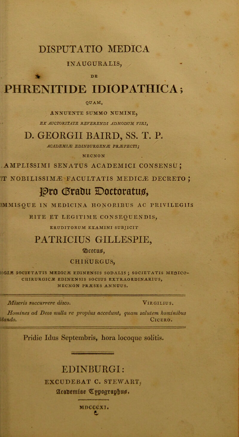 INAUGCRALIS, SB PHRENITIDE IDIOPATHICA; qpam, ANNUENTE SUMMO NUMINE, BX AUCTORITATE RErERENDI ADMODUM VIRI, D. GEORGII BAIRD, SS. T. R ACADBMTJB EDINBURGBNBS PROFECTI; NECNON AMPLISSIMI SENATUS ACADEMICI CONSENSU,* IT NOBILISSIMA FACULTATIS MEDICA DECRETO ; Pro (PraOu HDoctoratuo, 'MMISQUE IN MEDICINA HONORIBUS AC PRIVILEGIIS RITE ET LEGITIME CONSEQUENDIS, ERUDITORUM EXAMINI SUBJICIT PATRICIUS GILLESPIE, ®)COtU!0l, CHIRURGUS, i:GIiE SOCIETATIS MEDICiE EDINENSI3 SODALIS ; SOCIETATIS MEDICO- CHIRURGICiE EDINENSIS SOCIUS EXTRAORDINARIUS, NECNON PRJESES ANNUUS. Miseris succurrere disco. Virgilius. Homines ad Deos nulla re p^'opius accedunti quam salutem hominibus Uando. Cicero. Pridie Idus Septembris, hora locoque solitis. EDINBURGI: EXCUDEBAT C. STEWART, acanemiae 'SL^pograpl&ui?. MDCCCXl t