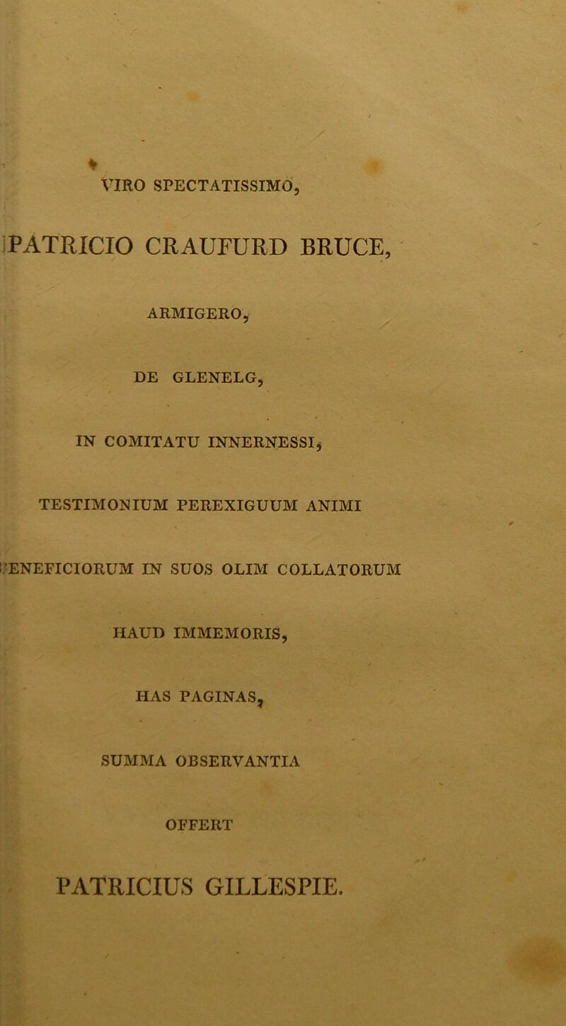 VIRO SPECTATISSIMO, iPATRICIO CRAUFURD BRUCE, ARMIGERO, DE GLENELG, IN COMITATU INNERNESSIj TESTIMONIUM PEREXIGUUM ANIMI li’ENEFICIORUM IN SUOS OLIM COLLATORUM HAUD IMMEMORIS, t HAS PAGINAS, SUMMA OBSERVANTIA OFFERT