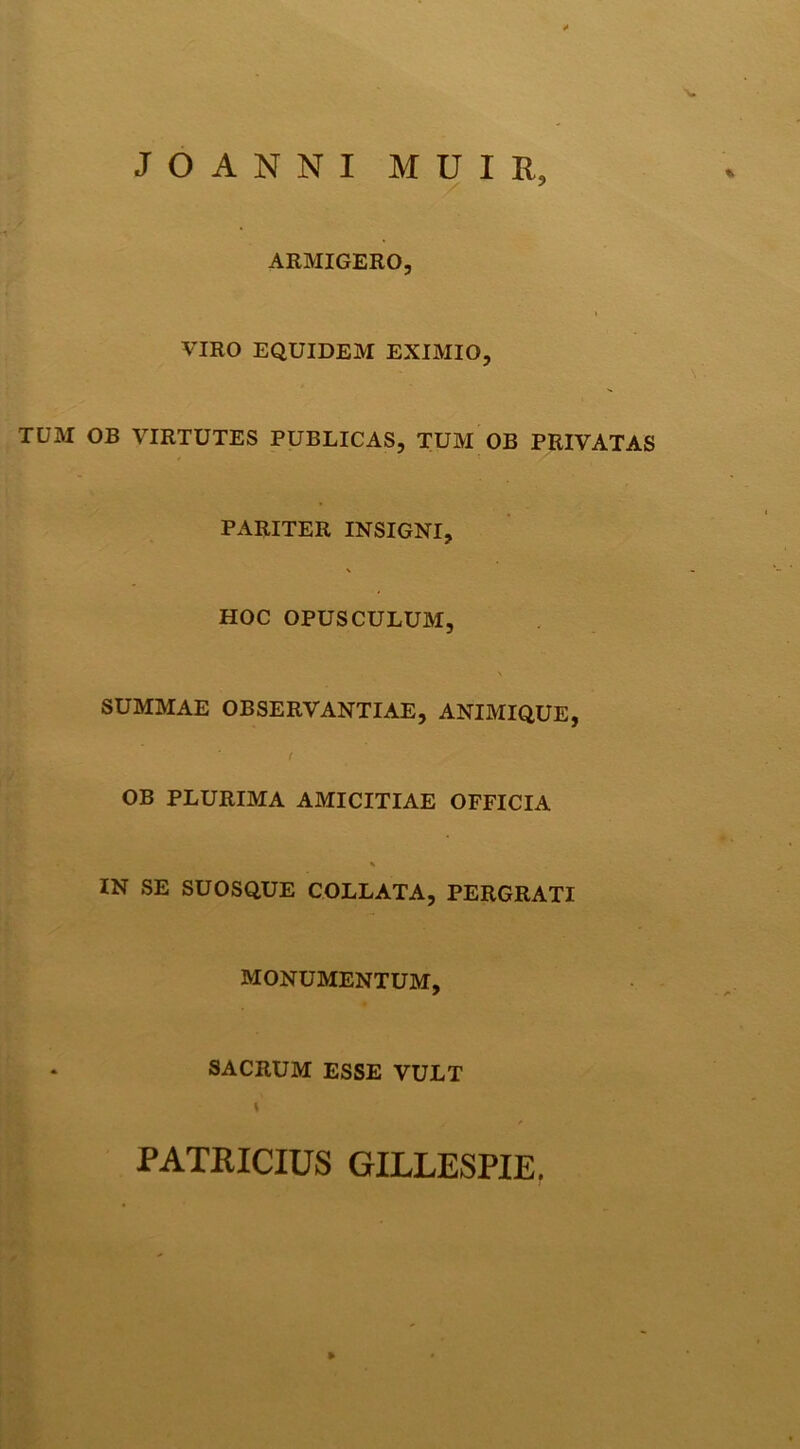 JOANNI MUIR, ARMIGERO, VIRO EQUIDEM EXIMIO, TUM OB VIRTUTES PUBLICAS, TUM OB PRIVATAS PARITER INSIGNI, HOC OPUSCULUM, SUMMAE OBSERVANTIAE, ANIMIQUE, ( OB PLURIMA AMICITIAE OFFICIA % IN SE SUOSQUE COLLATA,PERGRATI MONUMENTUM, . SACRUM ESSE VULT \ PATRICIUS GILLESPIE,