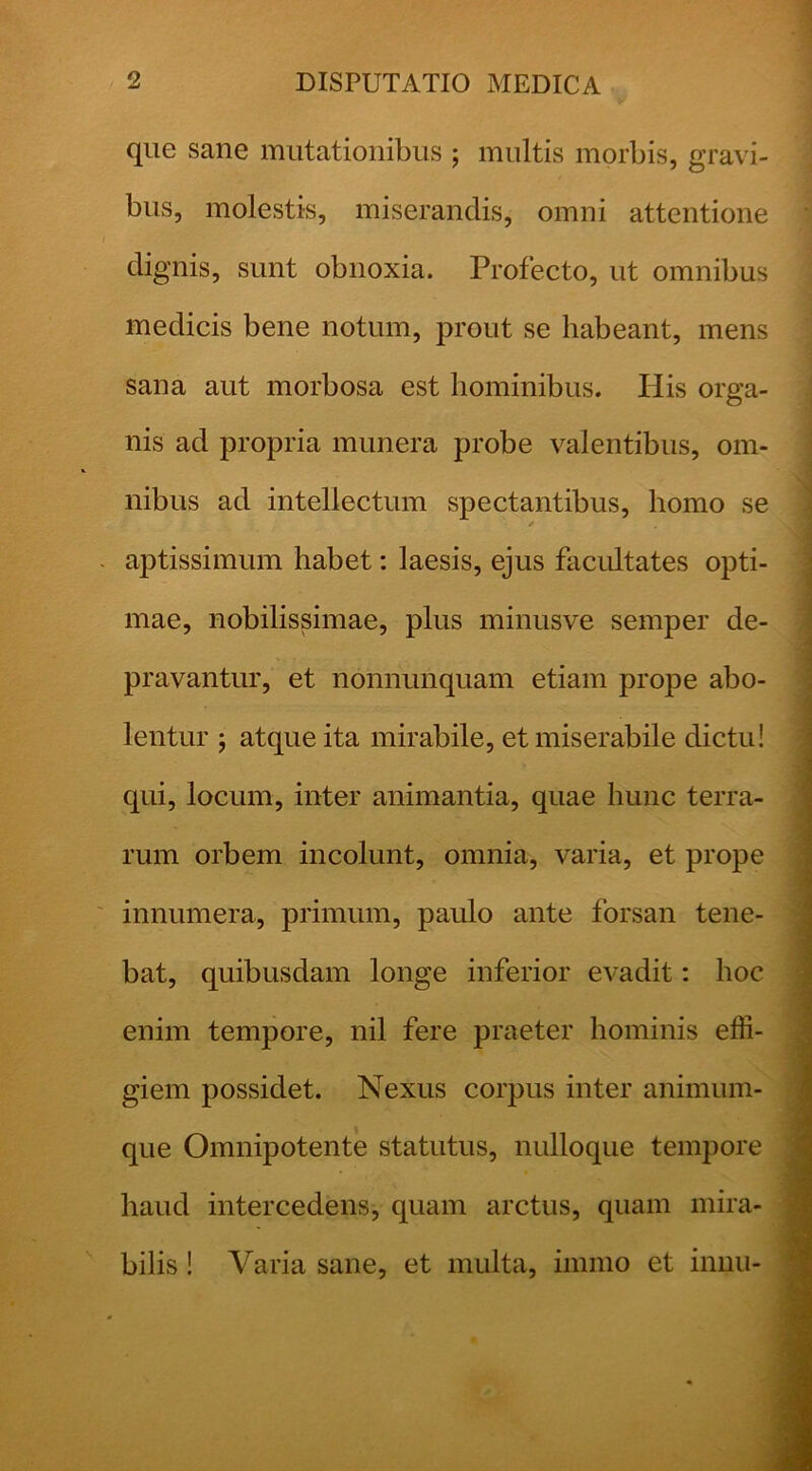 que sane mutationibus ; inultis morbis, gravi- bus, molestis, miserandis, omni attentione dignis, sunt obnoxia. Profecto, ut omnibus medicis bene notum, prout se habeant, mens sana aut morbosa est hominibus. His orga- nis ad propria munera probe valentibus, om- nibus ad intellectum spectantibus, homo se aptissimum habet: laesis, ejus facidtates opti- mae, nobilissimae, plus minusve semper de- pravantur, et nonnunquam etiam prope abo- lentur 5 atque ita mirabile, et miserabile dictu! qui, locum, inter animantia, quae hunc terra- rum orbem incolunt, omnia, varia, et prope innumera, primum, paulo ante forsan tene- bat, quibusdam longe inferior evadit: hoc enim tempore, nil fere praeter hominis effi- giem possidet. Nexus corpus inter animuin- que Omnipotente statutus, nulloque tempore haud intercedens, quam arctus, quam mira- bilis ! Varia sane, et multa, immo et innii-