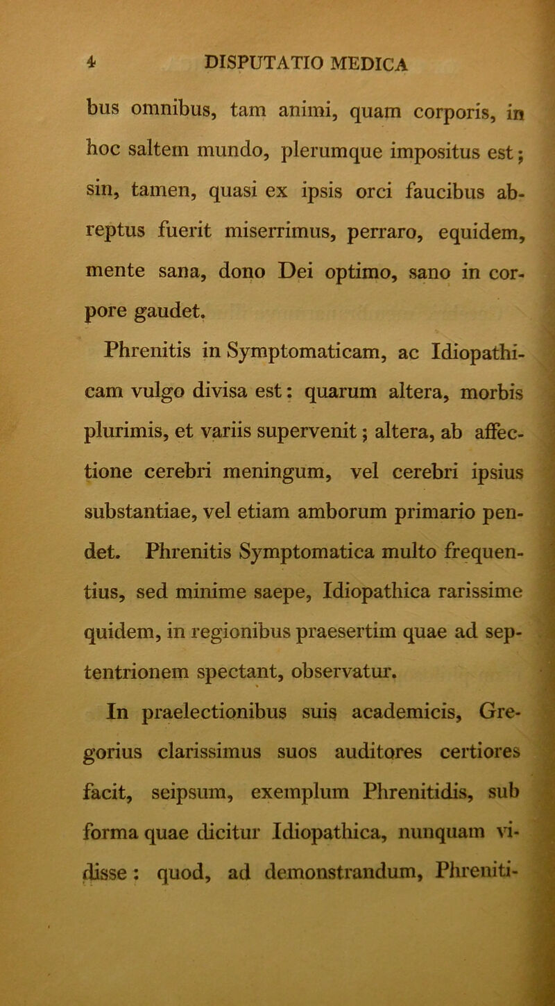 bus omnibus, tam animi, quam corporis, in hoc saltem mundo, plerumque impositus est; sin, tamen, quasi ex ipsis orci faucibus ab- reptus fuerit miserrimus, perraro, equidem, mente sana, doiio Dei optimo, sano in cor- pore gaudet. Phrenitis in Symptomaticam, ac Idiopathi- cam vulgo divisa est: quarum altera, morbis plurimis, et variis supervenit; altera, ab affec- tione cerebri meningum, vel cerebri ipsius substantiae, vel etiam amborum primario pen- det. Phrenitis Symptomatica multo frequen- tius, sed minime saepe. Idiopathica rarissime quidem, in regionibus praesertim quae ad sep- tentrionem spectant, observatur. In praelectionibus suis academicis, Gre- gorius clarissimus suos auditores certiores facit, seipsum, exemplum Phrenitidis, sub forma quae dicitur Idiopathica, nunquam vi- disse: quod, ad demonstrandum, Phreniti-