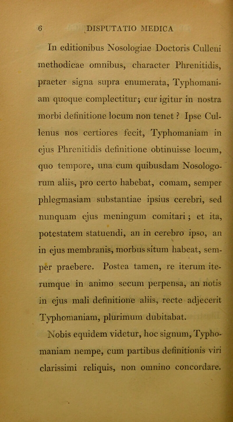 In editionibus Nosologiae Doctoris Culleni methodicae omnibus, character Phrenitidis, praeter signa supra enumerata, Typhomani- am quoque complectitur; cur igitur in nostra morbi definitione locum non tenet ? Ipse Cul- lenus nos certiores fecit, Typhomaniam in ejus Phrenitidis definitione obtinuisse locum, quo tempore, una cum quibusdam Nosologo- rum aliis, pro certo habebat, comam, semper phlegmasiam substantiae ipsius cerebri, sed nunquam ejus meningum comitari; et ita, potestatem statuendi, an in cerebro ipso, an in ejus membranis, morbus situm habeat, sem- per pi’aebere. Postea tamen, re iterum ite- rumque in animo secum perpensa, an notis in ejus mali definitione aliis, recte adjecerit Typhomaniam, plurimum dubitabat. Nobis equidem videtur, hoc signum, T}q)ho- maniam nempe, cum partibus definitionis viri clarissimi reliquis, non omnino concordare.