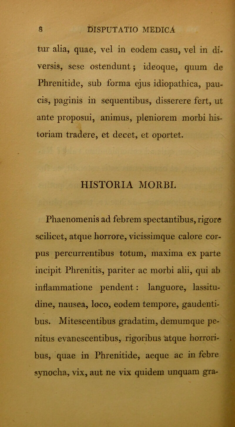 tur alia, quae, vel in eodem casu, vel in di- versis, sese ostendunt j ideoque, quum de Phrenitide, sub forma ejus idiopathica, pau- cis, paginis in sequentibus, disserere fert, ut ante proposui, animus, pleniorem morbi his- toriam tradere, et decet, et oportet. HISTORIA MORBI. Phaenomenis ad febrem spectantibus, rigore scilicet, atque horrore, vicissimque calore cor- pus percurrentibus totum, maxima ex parte incipit Phrenitis, pariter ac morbi alii, qui ab inflammatione pendent: languore, lassitu- dine, nausea, loco, eodem tempore, gaudenti- bus. Mitescentibus gradatim, demumque pe- nitus evanescentibus, rigoribus 'atque horrori- bus, quae in Phrenitide, aeque ac in febre synocha, vix, aut ne vix quidem unquam gra-