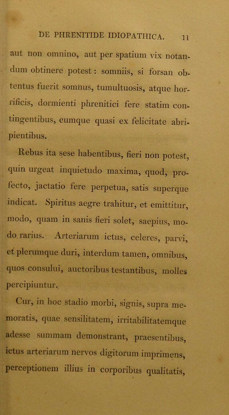 aut non omnino, aut per spatium vix notan- , dum obtinere potest: somniis, si forsan ob- tentus fuerit somnus, tumultuosis, atque hor- rificis, dormienti phrenitici fere statim con- tingentibus, eumque quasi ex felicitate abri- pientibus. Rebus ita sese habentibus, fieri non potest, quin urgeat inquietudo maxima, quod, pro- fecto, jactatio fere perpetua, satis superque indicat. Spiritus aegre trahitur, et emittitur, modo, quam in sanis fieri solet, saepius, mo- do rarius. Arteriarum ictus, celeres, parvi, e^ plerumque duri, interdum tamen, omnibus, quos consului, auctoribus testantibus, molles percipiuntur. Cur, in hoc stadio morbi, signis, supra me- moratis, quae sensilitatem, irritabilitatemque adesse summam demonstrant, praesentibus, ictus arteriarum nervos digitorum imprimens, perceptionem illius in corporibus qualitatis,