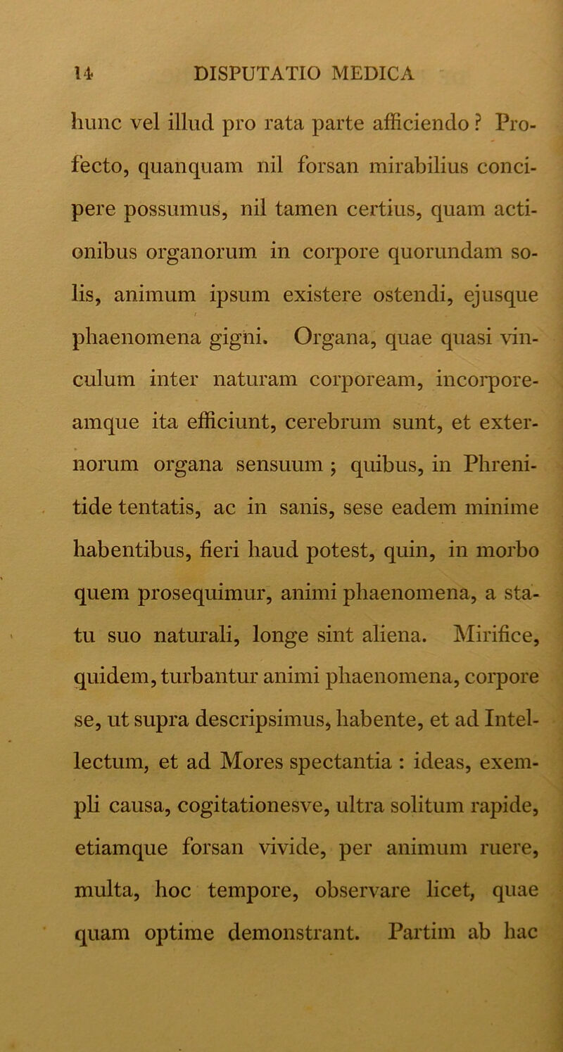 hunc vel illud pro rata parte afficiendo ? Pro- fecto, quanquam nil forsan mirabilius conci- pere possumus, nil tamen certius, quam acti- onibus organorum in corpore quorundam so- lis, animum ipsum existere ostendi, ejusque t phaenomena gigni. Organa, quae quasi vin- culum inter naturam corpoream, incoi*pore- amque ita efficiunt, cerebrum sunt, et exter- norum organa sensuum ; quibus, in Phreni- tide tentatis, ac in sanis, sese eadem minime habentibus, fieri haud potest, quin, in morbo quem prosequimur, animi phaenomena, a sta- tu suo naturali, longe sint aliena. Mirifice, quidem, turbantur animi phaenomena, corpore se, ut supra descripsimus, habente, et ad Intel- lectum, et ad Mores spectantia : ideas, exem- pli causa, cogitationesve, ultra solitum rapide, etiamque forsan vivide, per animum ruere, multa, hoc tempore, observare licet, quae quam optime demonstrant. Partim ab hac