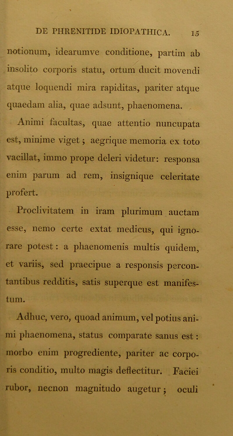 notionum, idearumve conditione, partim ab insolito corporis statu, ortum ducit movendi atque loquendi mira rapiditas, pariter atque quaedam alia, quae adsunt, phaenomena. Animi facultas, quae attentio nuncupata est, minime viget j aegrique memoria ex toto vacillat, immo prope deleri videtur: responsa enim parum ad rem, insignique celeritate profert. Proclivitatem in iram plurimum auctam esse, nemo certe extat medicus, qui igno- rare potest: a phaenomenis multis quidem, et variis, sed praecipue a responsis percon- tantibus redditis, satis superque est manifes- tum. Adhuc, vero, quoad animum, vel potius ani- mi phaenomena, status comparate sanus est: morbo enim progrediente, pariter ac corpo- ris conditio, multo magis deflectitur. Faciei rubor, necnon magnitudo augetur; oculi