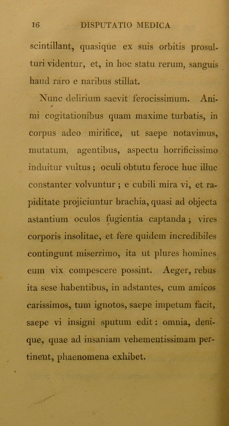 scintillant, qiiasique ex suis orbitis prosul- turi videntur, et, in lioc statu rerum, sanguis haud raro e naribus stillat. Nunc delirium saevit ferocissimum. Ani- mi cogitationibus quam maxime turbatis, in corpus adeo mirifice, ut saepe notavimus, mutatum, agentibus, aspectu horrificissimo induitur vultus ; oculi obtutu feroce huc illuc constanter volvuntur j e cubili mira vi, et ra- piditate projiciuntur brachia, quasi ad objecta astantium oculos fugientia captanda; vires corporis insolitae, et fere quidem incredibiles contingunt miserrimo, ita ut plures homines eum vix compescere possint. Aeger, rebus ita sese habentibus, in adstantes, cum amicos carissimos, tum ignotos, saepe impetum facit, saepe vi insigni sputum edit: omnia, deni- que, quae ad insaniam vehementissimam per- tinent, phaenomena exhibet.