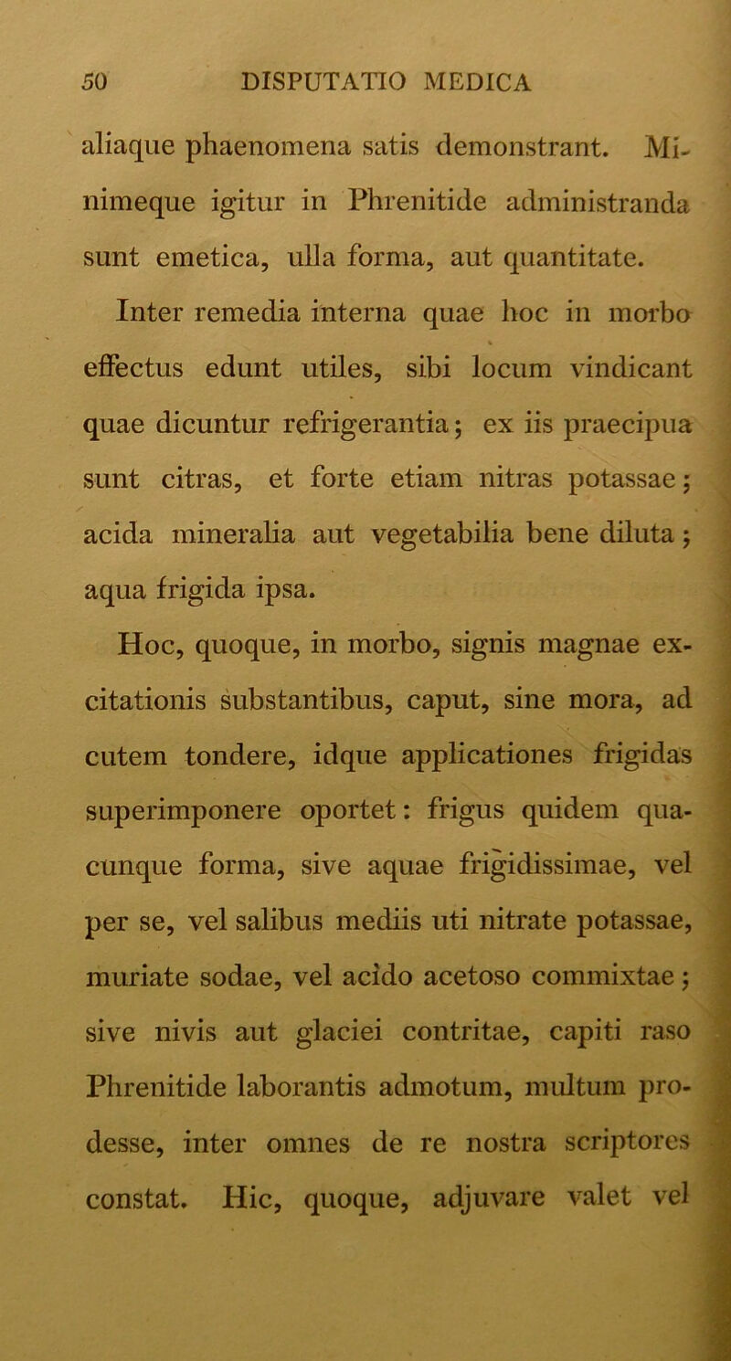 aliaque phaenomena satis demonstrant. Mi- nimeque igitur in Phrenitide administranda sunt emetica, ulla forma, aut quantitate. Inter remedia interna quae hoc in morho effectus edunt utiles, sibi locum vindicant quae dicuntur refrigerantia; ex iis praecipua sunt citras, et forte etiam nitras potassae; acida mineralia aut vegetabilia bene diluta; aqua frigida ipsa. Hoc, quoque, in morbo, signis magnae ex- citationis substantibus, caput, sine mora, ad cutem tondere, idque applicationes frigidas superimponere oportet: frigus quidem qua- cunque forma, sive aquae frigidissimae, vel per se, vel salibus mediis uti nitrate potassae, muriate sodae, vel acido acetoso commixtae j sive nivis aut glaciei contritae, capiti raso Phrenitide laborantis admotum, multum desse, inter omnes de re nostra scriptores constat. Hic, quoque, adjuvare A^alet vel