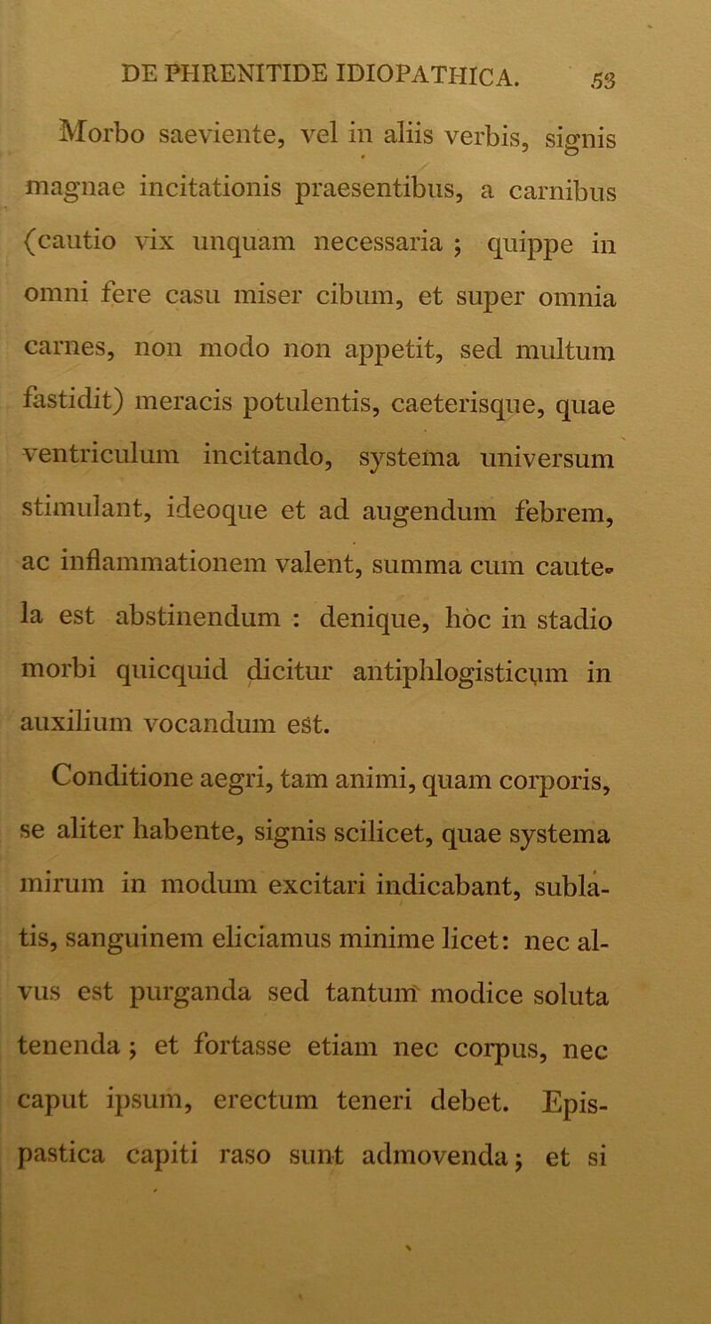 Morbo saeviente, vel in aliis verbis, sio-nis magnae incitationis praesentibus, a carnibus (cautio vix unquam necessaria ; quippe in omni fere casu miser cibum, et super omnia carnes, non modo non appetit, sed multum fastidit) meracis potulentis, caeterisque, quae ventriculum incitando, systema universum stimulant, ideoque et ad augendum febrem, ac inflammationem valent, summa cum caute- la est abstinendum : denique, hoc in stadio morbi quicquid dicitur antiphlogisticpm in auxilium vocandum eSt. Conditione aegri, tam animi, quam corporis, se aliter habente, signis scilicet, quae systema mirum in modum excitari indicabant, subla- tis, sanguinem eliciamus minime licet: nec al- vus est purganda sed tantum' modice soluta tenenda; et fortasse etiam nec corpus, nec caput ipsum, erectum teneri debet. Epis- pastica capiti raso sunt admovenda j et si