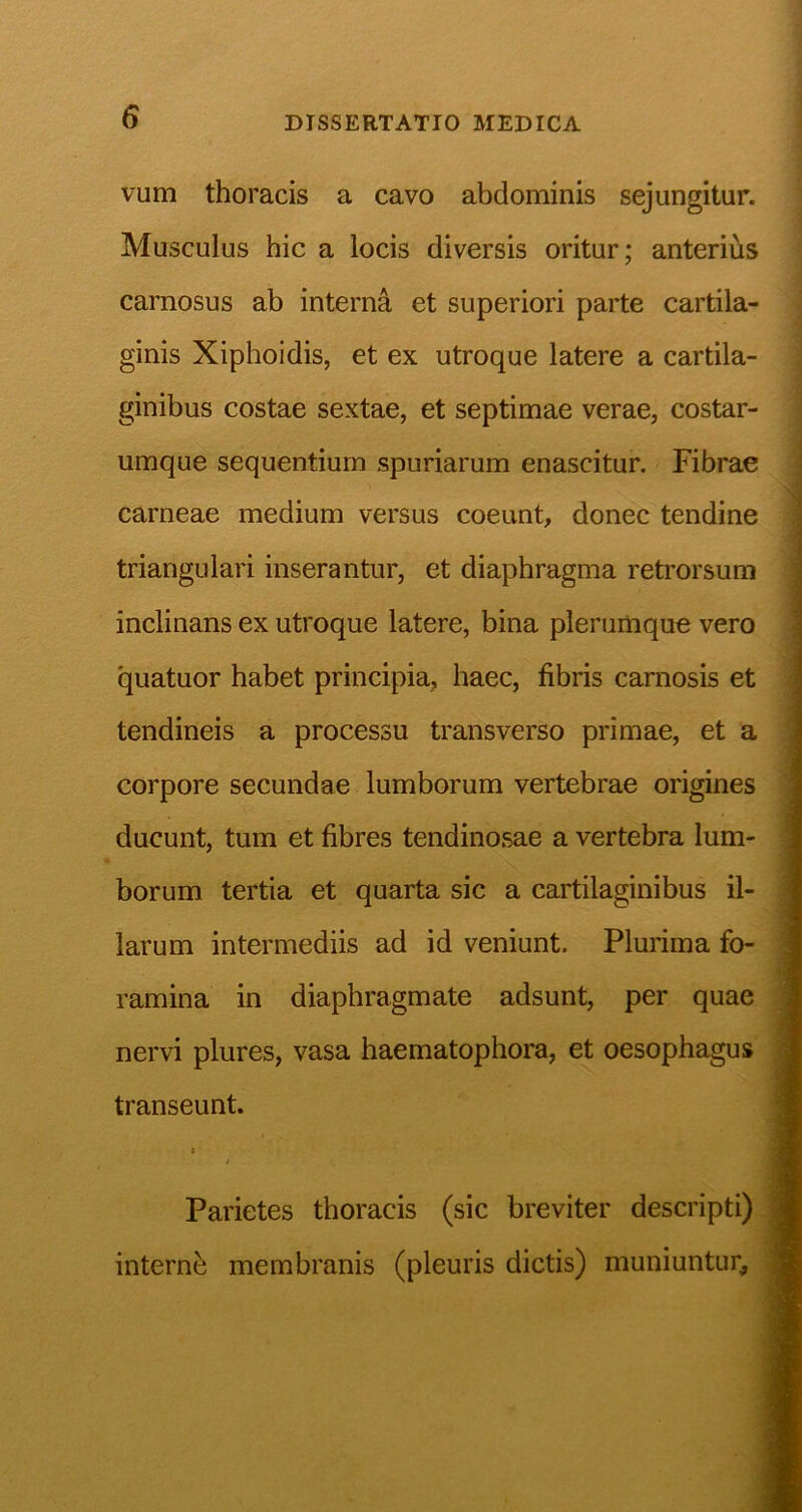 vum thoracis a cavo abdominis sejungitur. Musculus hic a locis diversis oritur; anterius carnosus ab interna et superiori parte cartila- ginis Xiphoidis, et ex utroque latere a cartila- ginibus costae sextae, et septimae verae, costar- umque sequentium spuriarum enascitur. Fibrae carneae medium versus coeunt, donec tendine triangulari inserantur, et diaphragma retrorsum inclinans ex utroque latere, bina plerumque vero quatuor habet principia, haec, fibris carnosis et tendineis a processu transverso primae, et a corpore secundae lumborum vertebrae origines ducunt, tum et fibres tendinosae a vertebra lum- borum tertia et quarta sic a cartilaginibus il- larum intermediis ad id veniunt. Plurima fo- ramina in diaphragmate adsunt, per quae nervi plures, vasa haematophora, et oesophagus transeunt. 1 'i Parietes thoracis (sic breviter descripti) internb membranis (pleuris dictis) muniuntur.