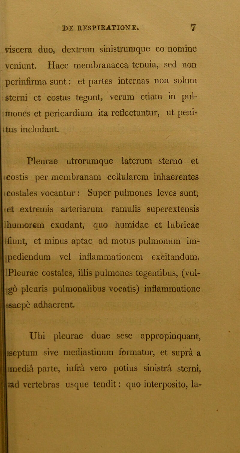 viscera duo, dextrum sinistrumque eo nomine veniunt. Haec membranacea tenuia, sed non \ perinfirma sunt: et partes internas non solum i sterni et costas tegunt, verum etiam in pul- 1 mones et pericardium ita reflectuntur, ut peni- itus includant. Pleurae utrorumque laterum sterao et (costis per membranam cellularem inhaerentes «costales vocantur: Super pulmones leves sunt, «et extremis arteriarum ramulis superextensis Ihumorem exudant, quo humidae et lubricae «fiunt, et minus aptae ad motus pulmonum im- ipediendum vel inflammationem excitandum. IPleurae costales, illis pulmones tegentibus, (vul- .go pleuris pulmonalibus vocatis) inflammatione teaepe adhaerent. Ubi pleurae duae sese appropinquant, Isscptum sive mediastinum formatur, et suprc\ a imediA parte, infra vero potius sinistra sterni, :ad vertebras usque tendit; quo interposito, la-
