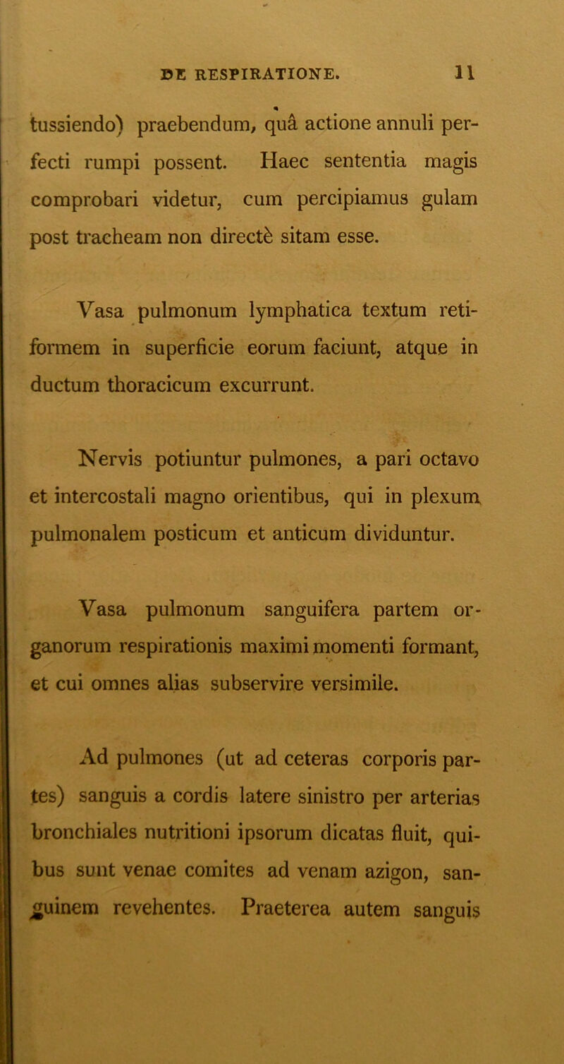 i tussiendo) praebendum, qud actione annuli per- fecti rumpi possent. Haec sententia magis comprobari videtur, cum percipiamus gulam post tracheam non directb sitam esse. / Vasa pulmonum lymphatica textum reti- formem in superficie eorum faciunt, atque in ductum thoracicum excurrunt. Nervis potiuntur pulmones, a pari octavo et intercostali magno orientibus, qui in plexum pulmonalem posticum et anticum dividuntur. Vasa pulmonum sanguifera partem or- ganorum respirationis maximi momenti formant, et cui omnes alias subservire versimile. Ad pulmones (ut ad ceteras corporis par- tes) sanguis a cordis latere sinistro per arterias bronchiales nutritioni ipsorum dicatas fluit, qui- bus sunt venae comites ad venam azigon, san- guinem revehentes. Praeterea autem sanguis