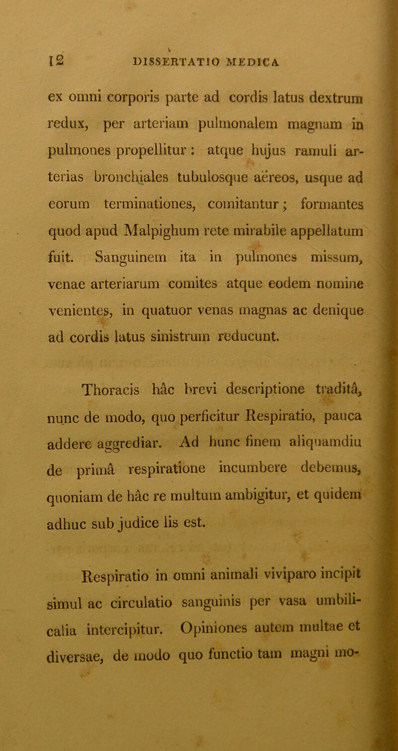 , t 12 DISSERTATIO MEDICA ex omni corporis parte ad cordis latus dextrum redux, per arteriam pulmonalem magnam in pulmones propellitur: atque hujus ramuli ar- terias bronchiales tubulosque aereos, usque ad eorum terminationes, comitantur; formantes quod apud Malpighum rete mirabile appellatum fuit. Sanguinem ita in pulmones missum, venae arteriarum comites atque eodem nomine venientes, in quatuor venas magnas ac denique ad cordis latus sinistrum reducunt. Thoracis hac brevi descriptione tradita, nunc de modo, quo perficitur Respiratio, pauca addere aggrediar. Ad hunc finem aliquamdiu de primi respiratione incumbere debemus, quoniam de hic re multum ambigitur, et quidem adhuc sub judice iis est. Respiratio in omni animali viviparo incipit simul ac circulatio sanguinis per vasa umbili- calia intercipitur. Opiniones autem inultae et diversae, de modo quo functio tam magni mo-