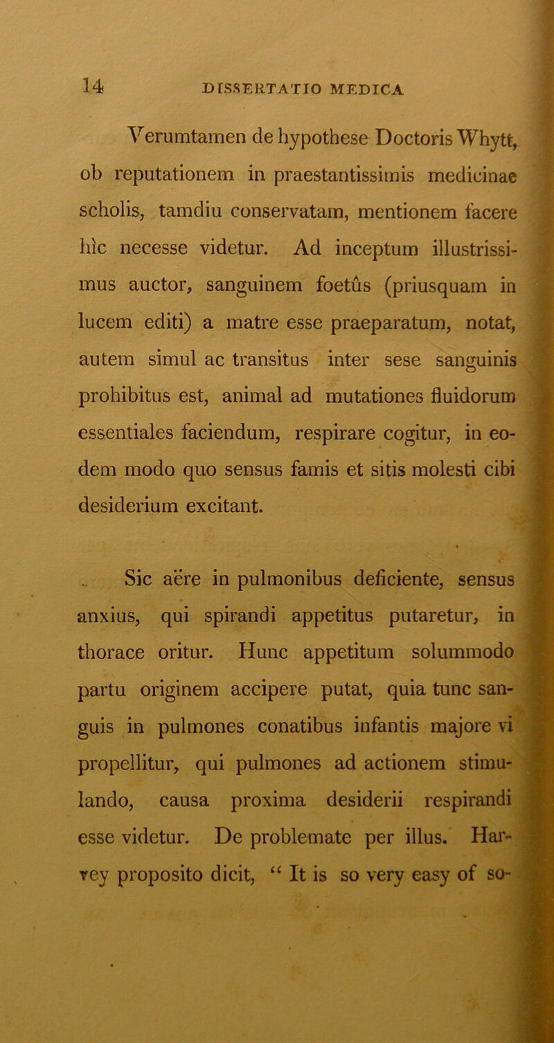 Yerumtamen de hypothese Doctoris Whytt, ob reputationem in praestantissimis medicinae scholis, tamdiu conservatam, mentionem facere hic necesse videtur. Ad inceptum illustrissi- mus auctor, sanguinem foetus (priusquam in lucem editi) a matre esse praeparatum, notat, autem simul ac transitus inter sese sanguinis prohibitus est, animal ad mutationes fluidorum essentiales faciendum, respirare cogitur, in eo- dem modo quo sensus famis et sitis molesti cibi desiderium excitant. Sic aere in pulmonibus deficiente, sensus anxius, qui spirandi appetitus putaretur, in thorace oritur. Hunc appetitum solummodo partu originem accipere putat, quia tunc san- guis in pulmones conatibus infantis majore vi propellitur, qui pulmones ad actionem stimu- lando, causa proxima desiderii respirandi esse videtur. De problemate per illus. Har- rey proposito dicit, “ It is so very easy of so- 'i- I s I: I