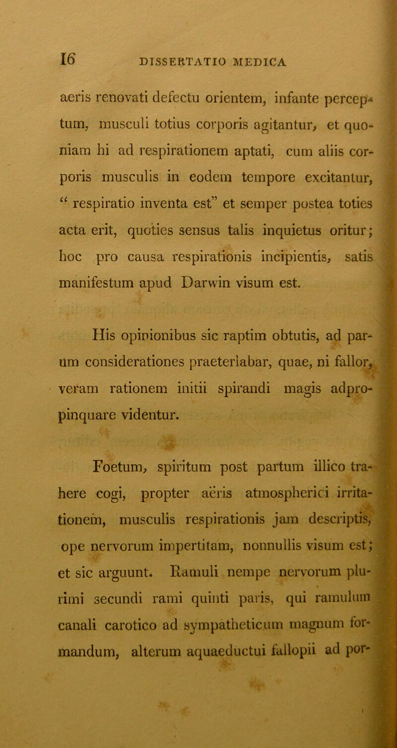 aeris renovati defectu orientem, infante percep** tum, musculi totius corporis agitantur, et quo- niam hi ad respirationem aptati, cum aliis cor- poris musculis in eodem tempore excitantur, “ respiratio inventa est” et semper postea toties acta erit, quoties sensus talis inquietus oritur; hoc pro causa respirationis incipientis, satis manifestum apud Darwin visum est. His opinionibus sic raptim obtutis, ad par- um considerationes praeterlabar, quae, ni fallor,, veram rationem initii spirandi magis adpro- pinquare videntur. Foetum, spiritum post partum illico tra-- here cogi, propter aeris atmospherici irrita- tionem, musculis respirationis jam descriptis; ope nervorum impertitam, nonnullis visum est; et sic arguunt. Ramuli nempe nervorum plu- rimi secundi rami quinti paris, qui ramulum canali carotico ad sympatheticum magnum for- mandum, alterum aquaeductui fallopii ad por-