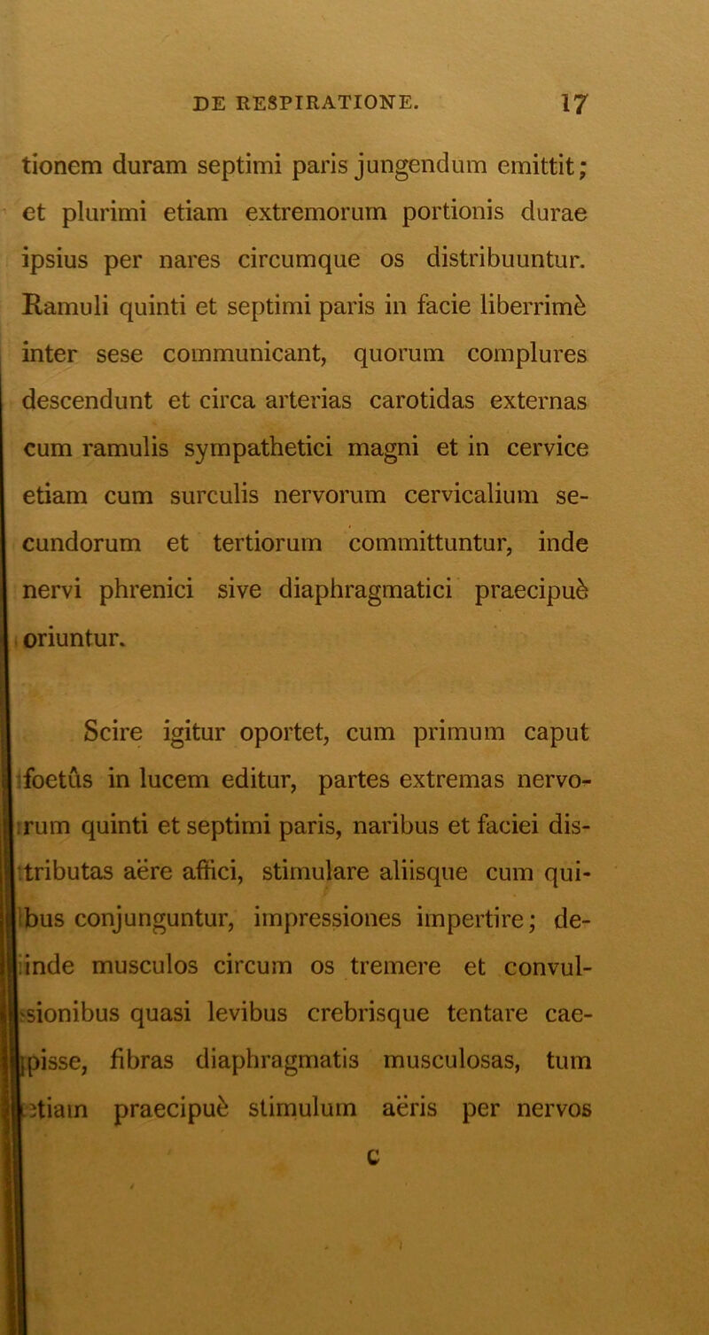 tionem duram septimi paris jungendum emittit; et plurimi etiam extremorum portionis durae ipsius per nares circumque os distribuuntur. Ramuli quinti et septimi paris in facie liberrimi inter sese communicant, quorum complures descendunt et circa arterias carotidas externas cum ramulis sympathetici magni et in cervice etiam cum surculis nervorum cervicalium se- cundorum et tertiorum committuntur, inde nervi phrenici sive diaphragmatici praecipub oriuntur. Scire igitur oportet, cum primum caput ifoetus in lucem editur, partes extremas nervo- jirum quinti et septimi paris, naribus et faciei dis- ‘tributas aere affici, stimulare aliisque cum qui- Ibus conjunguntur, impressiones impertire; de- liinde musculos circum os tremere et convul- hsionibus quasi levibus crebrisque tentare cae- Ipisse, fibras diaphragmatis musculosas, tum letiam praecipui stimulum aeris per nervos C