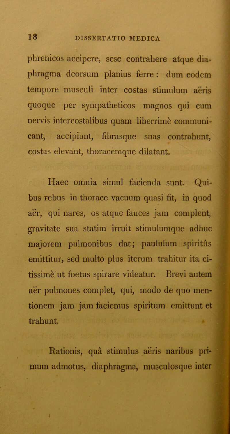 phrenicos accipere, sese contrahere atque dia- phragma deorsum planius ferre : dum eodem tempore musculi inter costas stimulum aeris quoque per sympatheticos magnos qui cum nervis intercostalibus quam liberrimb communi- cant, accipiunt, fibrasque suas contrahunt, costas elevant, thoracemque dilatant. Haec omnia simul facienda sunt. Qui- bus rebus in thorace vacuum quasi fit, in quod aer, qui nares, os atque fauces jam complent, gravitate sua statim irruit stimulumque adhuc majorem pulmonibus dat; paululum spiritAs emittitur, sed multo plus iterum trahitur ita ci- tissimi ut foetus spirare videatur. Brevi autem aer pulmones complet, qui, modo de quo men- tionem jam jam faciemus spiritum emittunt et trahunt. * Rationis, qua stimulus aeris naribus pri- mum admotus, diaphragma, musculosque inter 1